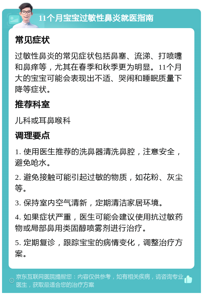 11个月宝宝过敏性鼻炎就医指南 常见症状 过敏性鼻炎的常见症状包括鼻塞、流涕、打喷嚏和鼻痒等，尤其在春季和秋季更为明显。11个月大的宝宝可能会表现出不适、哭闹和睡眠质量下降等症状。 推荐科室 儿科或耳鼻喉科 调理要点 1. 使用医生推荐的洗鼻器清洗鼻腔，注意安全，避免呛水。 2. 避免接触可能引起过敏的物质，如花粉、灰尘等。 3. 保持室内空气清新，定期清洁家居环境。 4. 如果症状严重，医生可能会建议使用抗过敏药物或局部鼻用类固醇喷雾剂进行治疗。 5. 定期复诊，跟踪宝宝的病情变化，调整治疗方案。