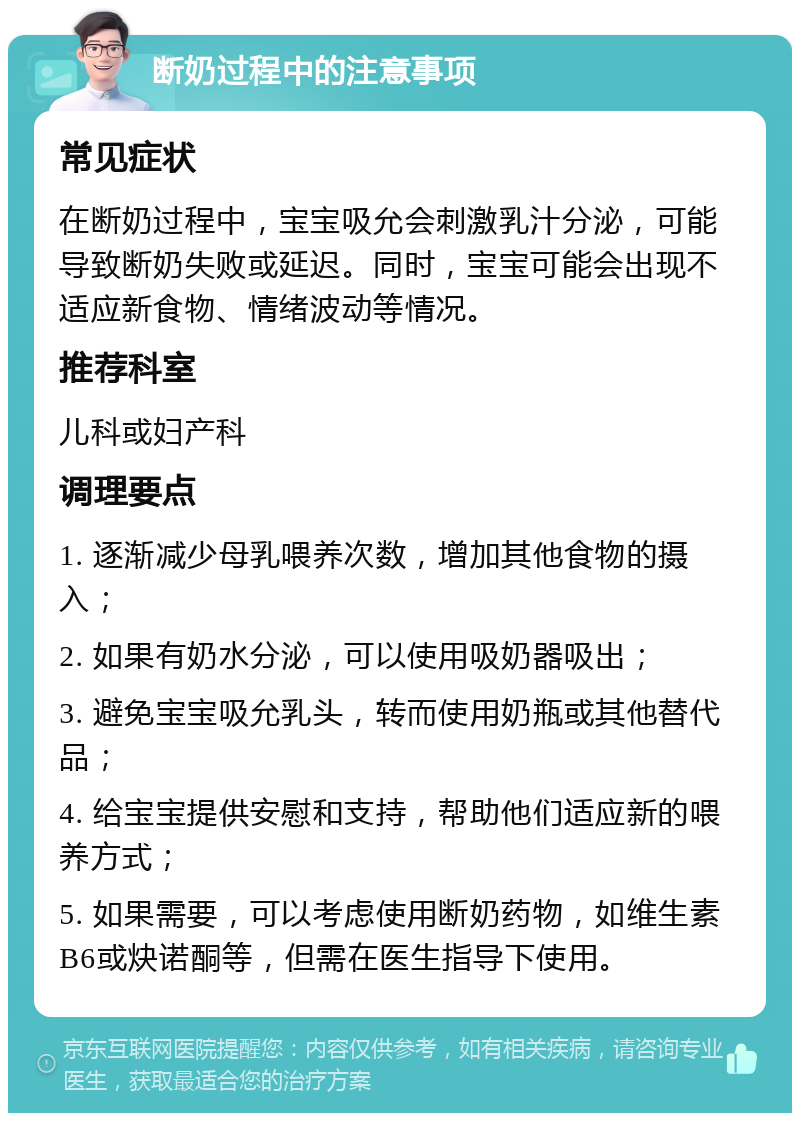 断奶过程中的注意事项 常见症状 在断奶过程中，宝宝吸允会刺激乳汁分泌，可能导致断奶失败或延迟。同时，宝宝可能会出现不适应新食物、情绪波动等情况。 推荐科室 儿科或妇产科 调理要点 1. 逐渐减少母乳喂养次数，增加其他食物的摄入； 2. 如果有奶水分泌，可以使用吸奶器吸出； 3. 避免宝宝吸允乳头，转而使用奶瓶或其他替代品； 4. 给宝宝提供安慰和支持，帮助他们适应新的喂养方式； 5. 如果需要，可以考虑使用断奶药物，如维生素B6或炔诺酮等，但需在医生指导下使用。