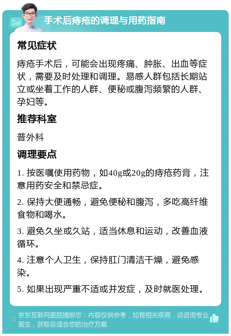 手术后痔疮的调理与用药指南 常见症状 痔疮手术后，可能会出现疼痛、肿胀、出血等症状，需要及时处理和调理。易感人群包括长期站立或坐着工作的人群、便秘或腹泻频繁的人群、孕妇等。 推荐科室 普外科 调理要点 1. 按医嘱使用药物，如40g或20g的痔疮药膏，注意用药安全和禁忌症。 2. 保持大便通畅，避免便秘和腹泻，多吃高纤维食物和喝水。 3. 避免久坐或久站，适当休息和运动，改善血液循环。 4. 注意个人卫生，保持肛门清洁干燥，避免感染。 5. 如果出现严重不适或并发症，及时就医处理。