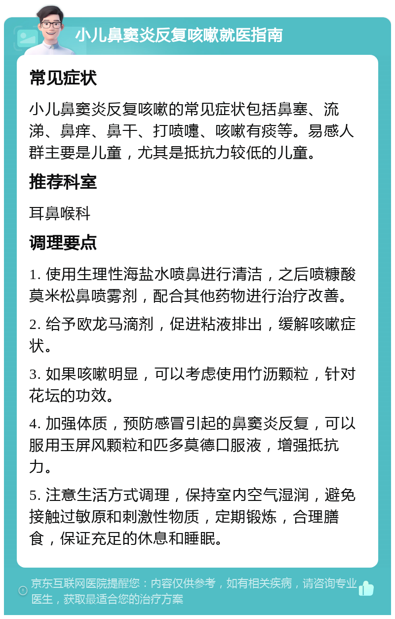 小儿鼻窦炎反复咳嗽就医指南 常见症状 小儿鼻窦炎反复咳嗽的常见症状包括鼻塞、流涕、鼻痒、鼻干、打喷嚏、咳嗽有痰等。易感人群主要是儿童，尤其是抵抗力较低的儿童。 推荐科室 耳鼻喉科 调理要点 1. 使用生理性海盐水喷鼻进行清洁，之后喷糠酸莫米松鼻喷雾剂，配合其他药物进行治疗改善。 2. 给予欧龙马滴剂，促进粘液排出，缓解咳嗽症状。 3. 如果咳嗽明显，可以考虑使用竹沥颗粒，针对花坛的功效。 4. 加强体质，预防感冒引起的鼻窦炎反复，可以服用玉屏风颗粒和匹多莫德口服液，增强抵抗力。 5. 注意生活方式调理，保持室内空气湿润，避免接触过敏原和刺激性物质，定期锻炼，合理膳食，保证充足的休息和睡眠。