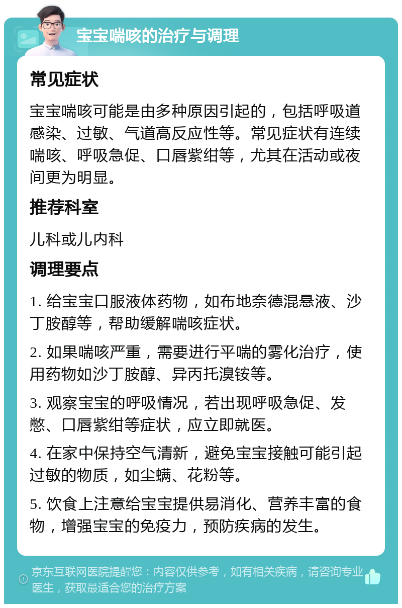 宝宝喘咳的治疗与调理 常见症状 宝宝喘咳可能是由多种原因引起的，包括呼吸道感染、过敏、气道高反应性等。常见症状有连续喘咳、呼吸急促、口唇紫绀等，尤其在活动或夜间更为明显。 推荐科室 儿科或儿内科 调理要点 1. 给宝宝口服液体药物，如布地奈德混悬液、沙丁胺醇等，帮助缓解喘咳症状。 2. 如果喘咳严重，需要进行平喘的雾化治疗，使用药物如沙丁胺醇、异丙托溴铵等。 3. 观察宝宝的呼吸情况，若出现呼吸急促、发憋、口唇紫绀等症状，应立即就医。 4. 在家中保持空气清新，避免宝宝接触可能引起过敏的物质，如尘螨、花粉等。 5. 饮食上注意给宝宝提供易消化、营养丰富的食物，增强宝宝的免疫力，预防疾病的发生。