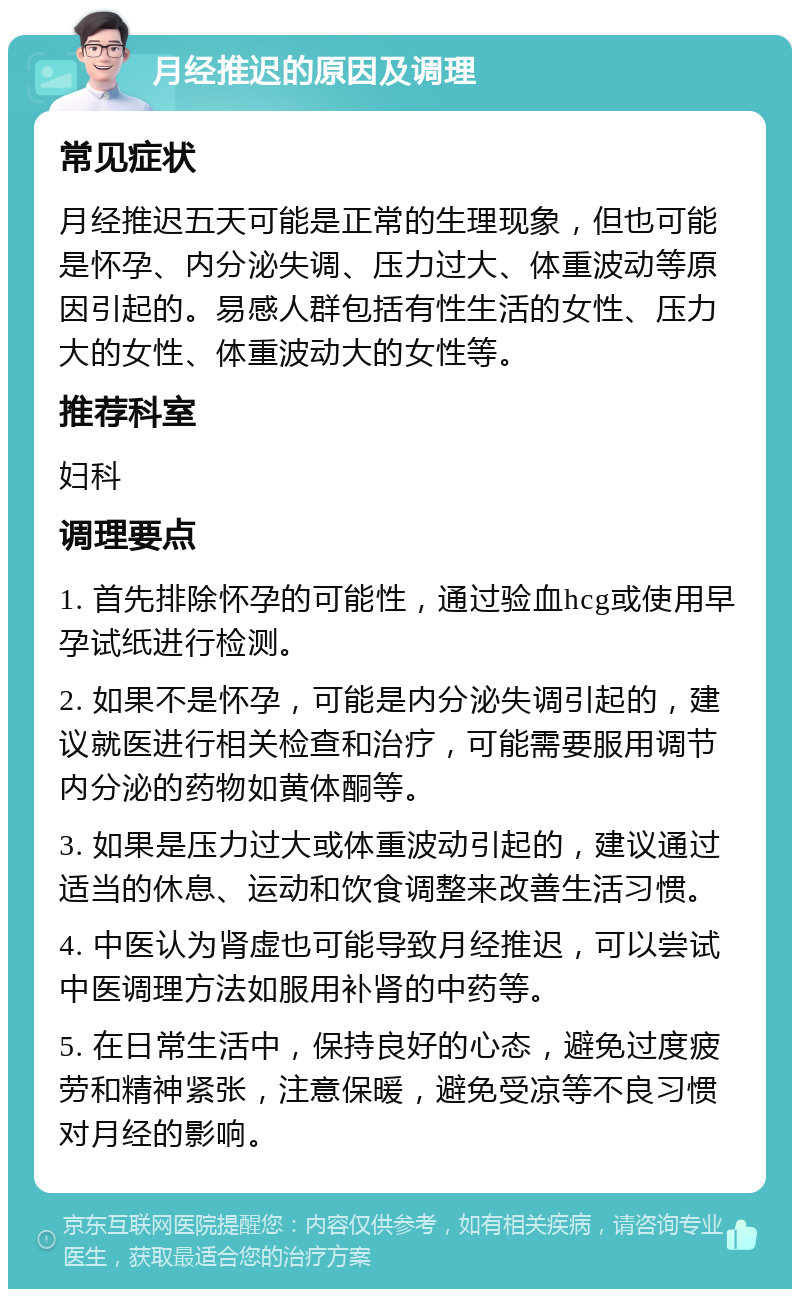 月经推迟的原因及调理 常见症状 月经推迟五天可能是正常的生理现象，但也可能是怀孕、内分泌失调、压力过大、体重波动等原因引起的。易感人群包括有性生活的女性、压力大的女性、体重波动大的女性等。 推荐科室 妇科 调理要点 1. 首先排除怀孕的可能性，通过验血hcg或使用早孕试纸进行检测。 2. 如果不是怀孕，可能是内分泌失调引起的，建议就医进行相关检查和治疗，可能需要服用调节内分泌的药物如黄体酮等。 3. 如果是压力过大或体重波动引起的，建议通过适当的休息、运动和饮食调整来改善生活习惯。 4. 中医认为肾虚也可能导致月经推迟，可以尝试中医调理方法如服用补肾的中药等。 5. 在日常生活中，保持良好的心态，避免过度疲劳和精神紧张，注意保暖，避免受凉等不良习惯对月经的影响。