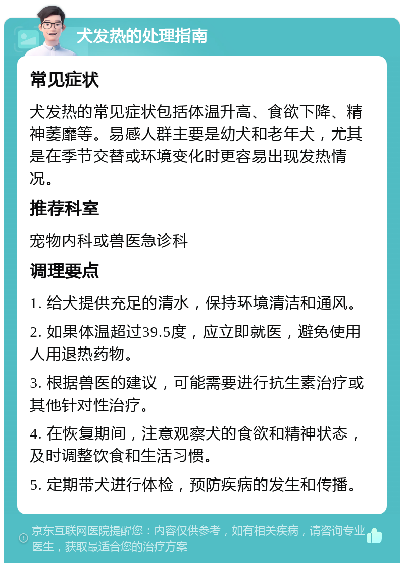 犬发热的处理指南 常见症状 犬发热的常见症状包括体温升高、食欲下降、精神萎靡等。易感人群主要是幼犬和老年犬，尤其是在季节交替或环境变化时更容易出现发热情况。 推荐科室 宠物内科或兽医急诊科 调理要点 1. 给犬提供充足的清水，保持环境清洁和通风。 2. 如果体温超过39.5度，应立即就医，避免使用人用退热药物。 3. 根据兽医的建议，可能需要进行抗生素治疗或其他针对性治疗。 4. 在恢复期间，注意观察犬的食欲和精神状态，及时调整饮食和生活习惯。 5. 定期带犬进行体检，预防疾病的发生和传播。