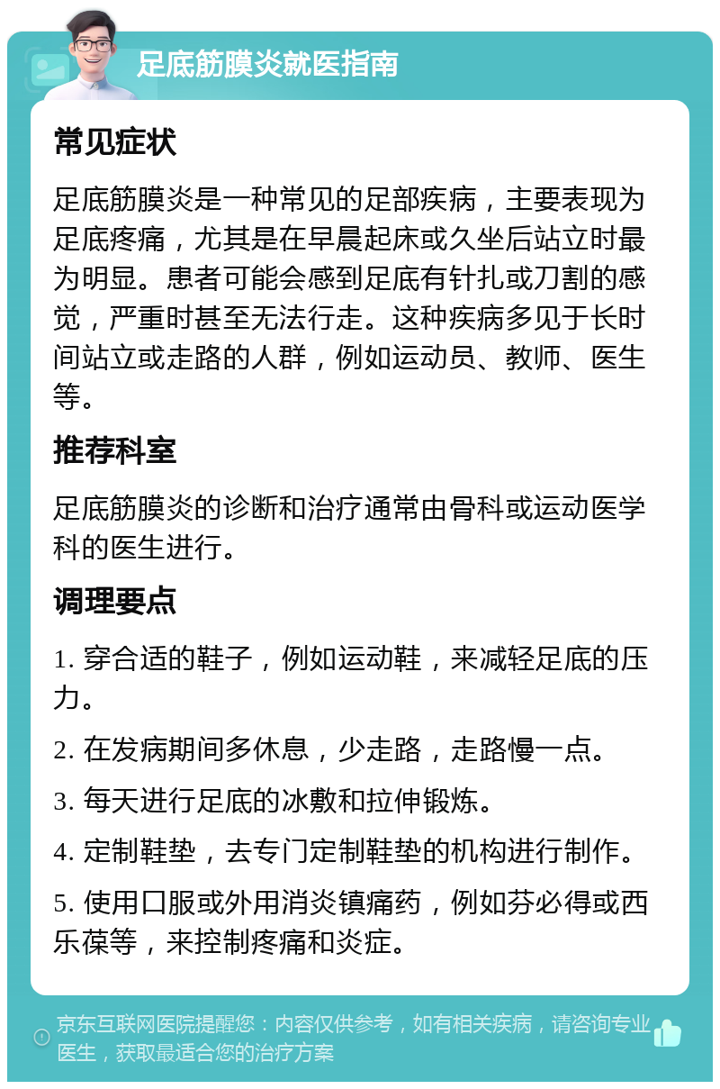 足底筋膜炎就医指南 常见症状 足底筋膜炎是一种常见的足部疾病，主要表现为足底疼痛，尤其是在早晨起床或久坐后站立时最为明显。患者可能会感到足底有针扎或刀割的感觉，严重时甚至无法行走。这种疾病多见于长时间站立或走路的人群，例如运动员、教师、医生等。 推荐科室 足底筋膜炎的诊断和治疗通常由骨科或运动医学科的医生进行。 调理要点 1. 穿合适的鞋子，例如运动鞋，来减轻足底的压力。 2. 在发病期间多休息，少走路，走路慢一点。 3. 每天进行足底的冰敷和拉伸锻炼。 4. 定制鞋垫，去专门定制鞋垫的机构进行制作。 5. 使用口服或外用消炎镇痛药，例如芬必得或西乐葆等，来控制疼痛和炎症。