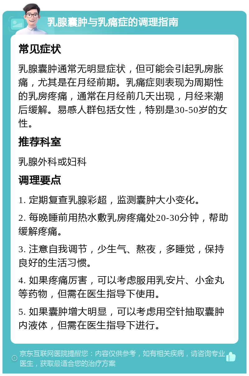 乳腺囊肿与乳痛症的调理指南 常见症状 乳腺囊肿通常无明显症状，但可能会引起乳房胀痛，尤其是在月经前期。乳痛症则表现为周期性的乳房疼痛，通常在月经前几天出现，月经来潮后缓解。易感人群包括女性，特别是30-50岁的女性。 推荐科室 乳腺外科或妇科 调理要点 1. 定期复查乳腺彩超，监测囊肿大小变化。 2. 每晚睡前用热水敷乳房疼痛处20-30分钟，帮助缓解疼痛。 3. 注意自我调节，少生气、熬夜，多睡觉，保持良好的生活习惯。 4. 如果疼痛厉害，可以考虑服用乳安片、小金丸等药物，但需在医生指导下使用。 5. 如果囊肿增大明显，可以考虑用空针抽取囊肿内液体，但需在医生指导下进行。