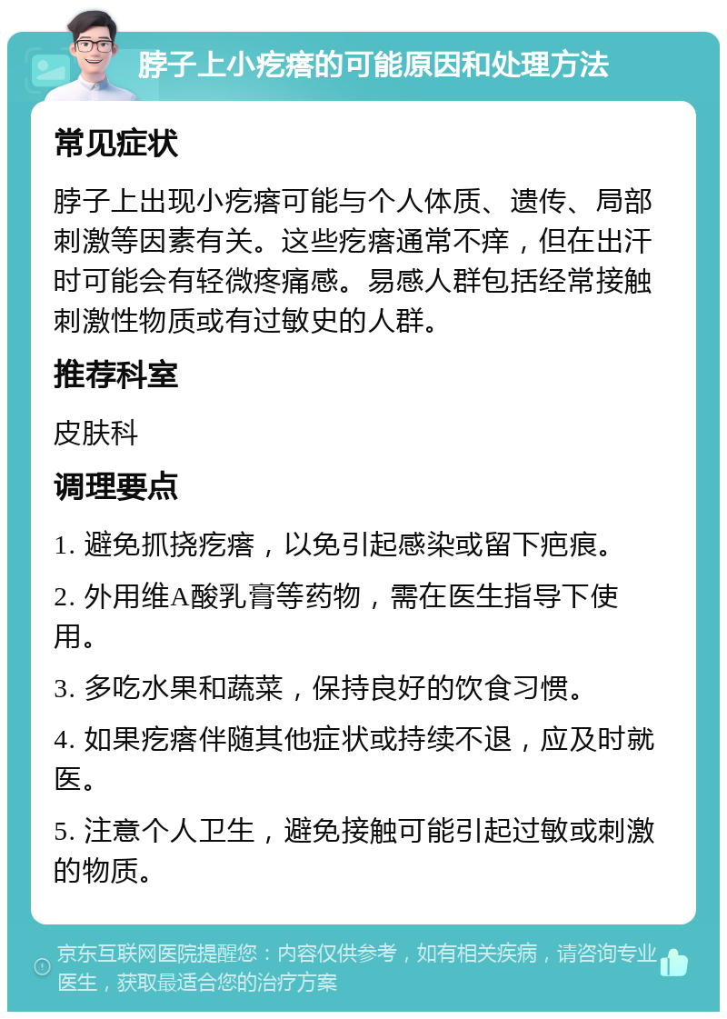 脖子上小疙瘩的可能原因和处理方法 常见症状 脖子上出现小疙瘩可能与个人体质、遗传、局部刺激等因素有关。这些疙瘩通常不痒，但在出汗时可能会有轻微疼痛感。易感人群包括经常接触刺激性物质或有过敏史的人群。 推荐科室 皮肤科 调理要点 1. 避免抓挠疙瘩，以免引起感染或留下疤痕。 2. 外用维A酸乳膏等药物，需在医生指导下使用。 3. 多吃水果和蔬菜，保持良好的饮食习惯。 4. 如果疙瘩伴随其他症状或持续不退，应及时就医。 5. 注意个人卫生，避免接触可能引起过敏或刺激的物质。