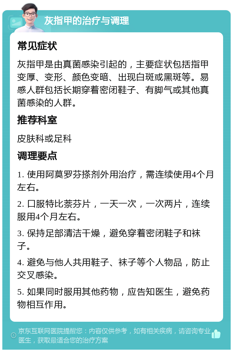 灰指甲的治疗与调理 常见症状 灰指甲是由真菌感染引起的，主要症状包括指甲变厚、变形、颜色变暗、出现白斑或黑斑等。易感人群包括长期穿着密闭鞋子、有脚气或其他真菌感染的人群。 推荐科室 皮肤科或足科 调理要点 1. 使用阿莫罗芬搽剂外用治疗，需连续使用4个月左右。 2. 口服特比萘芬片，一天一次，一次两片，连续服用4个月左右。 3. 保持足部清洁干燥，避免穿着密闭鞋子和袜子。 4. 避免与他人共用鞋子、袜子等个人物品，防止交叉感染。 5. 如果同时服用其他药物，应告知医生，避免药物相互作用。