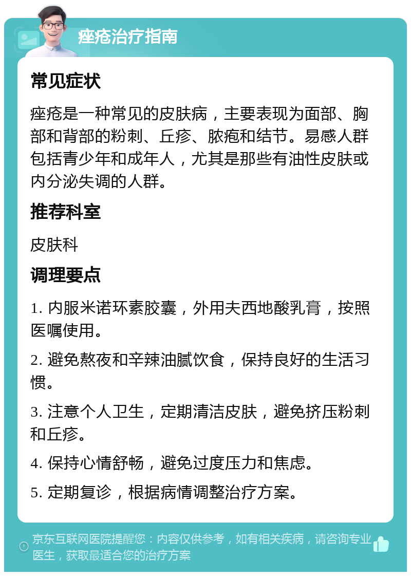 痤疮治疗指南 常见症状 痤疮是一种常见的皮肤病，主要表现为面部、胸部和背部的粉刺、丘疹、脓疱和结节。易感人群包括青少年和成年人，尤其是那些有油性皮肤或内分泌失调的人群。 推荐科室 皮肤科 调理要点 1. 内服米诺环素胶囊，外用夫西地酸乳膏，按照医嘱使用。 2. 避免熬夜和辛辣油腻饮食，保持良好的生活习惯。 3. 注意个人卫生，定期清洁皮肤，避免挤压粉刺和丘疹。 4. 保持心情舒畅，避免过度压力和焦虑。 5. 定期复诊，根据病情调整治疗方案。