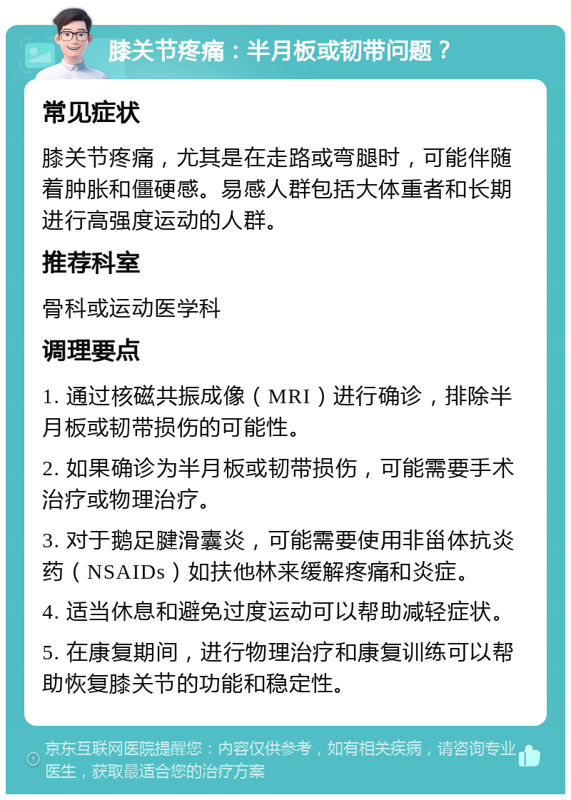 膝关节疼痛：半月板或韧带问题？ 常见症状 膝关节疼痛，尤其是在走路或弯腿时，可能伴随着肿胀和僵硬感。易感人群包括大体重者和长期进行高强度运动的人群。 推荐科室 骨科或运动医学科 调理要点 1. 通过核磁共振成像（MRI）进行确诊，排除半月板或韧带损伤的可能性。 2. 如果确诊为半月板或韧带损伤，可能需要手术治疗或物理治疗。 3. 对于鹅足腱滑囊炎，可能需要使用非甾体抗炎药（NSAIDs）如扶他林来缓解疼痛和炎症。 4. 适当休息和避免过度运动可以帮助减轻症状。 5. 在康复期间，进行物理治疗和康复训练可以帮助恢复膝关节的功能和稳定性。