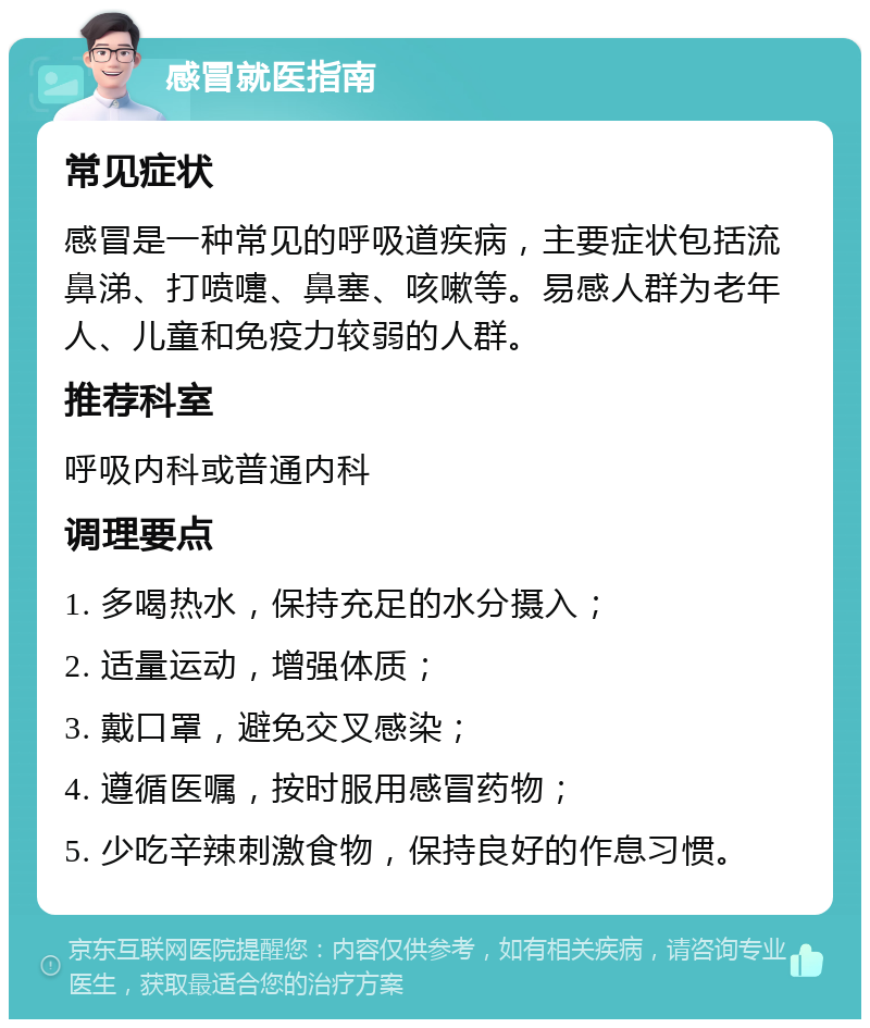 感冒就医指南 常见症状 感冒是一种常见的呼吸道疾病，主要症状包括流鼻涕、打喷嚏、鼻塞、咳嗽等。易感人群为老年人、儿童和免疫力较弱的人群。 推荐科室 呼吸内科或普通内科 调理要点 1. 多喝热水，保持充足的水分摄入； 2. 适量运动，增强体质； 3. 戴口罩，避免交叉感染； 4. 遵循医嘱，按时服用感冒药物； 5. 少吃辛辣刺激食物，保持良好的作息习惯。