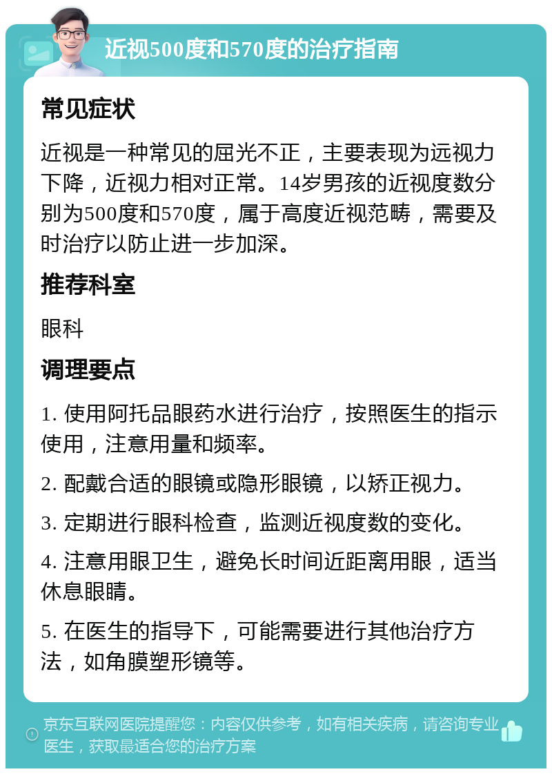 近视500度和570度的治疗指南 常见症状 近视是一种常见的屈光不正，主要表现为远视力下降，近视力相对正常。14岁男孩的近视度数分别为500度和570度，属于高度近视范畴，需要及时治疗以防止进一步加深。 推荐科室 眼科 调理要点 1. 使用阿托品眼药水进行治疗，按照医生的指示使用，注意用量和频率。 2. 配戴合适的眼镜或隐形眼镜，以矫正视力。 3. 定期进行眼科检查，监测近视度数的变化。 4. 注意用眼卫生，避免长时间近距离用眼，适当休息眼睛。 5. 在医生的指导下，可能需要进行其他治疗方法，如角膜塑形镜等。