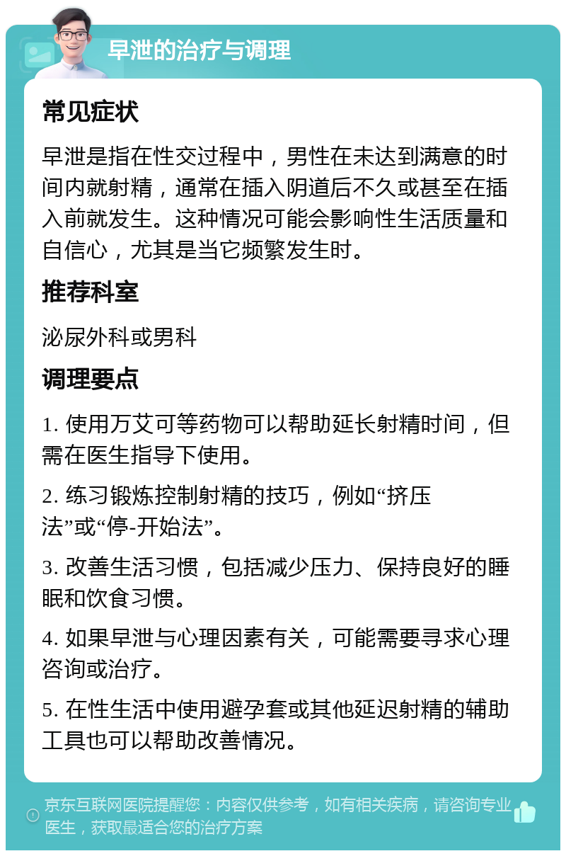 早泄的治疗与调理 常见症状 早泄是指在性交过程中，男性在未达到满意的时间内就射精，通常在插入阴道后不久或甚至在插入前就发生。这种情况可能会影响性生活质量和自信心，尤其是当它频繁发生时。 推荐科室 泌尿外科或男科 调理要点 1. 使用万艾可等药物可以帮助延长射精时间，但需在医生指导下使用。 2. 练习锻炼控制射精的技巧，例如“挤压法”或“停-开始法”。 3. 改善生活习惯，包括减少压力、保持良好的睡眠和饮食习惯。 4. 如果早泄与心理因素有关，可能需要寻求心理咨询或治疗。 5. 在性生活中使用避孕套或其他延迟射精的辅助工具也可以帮助改善情况。