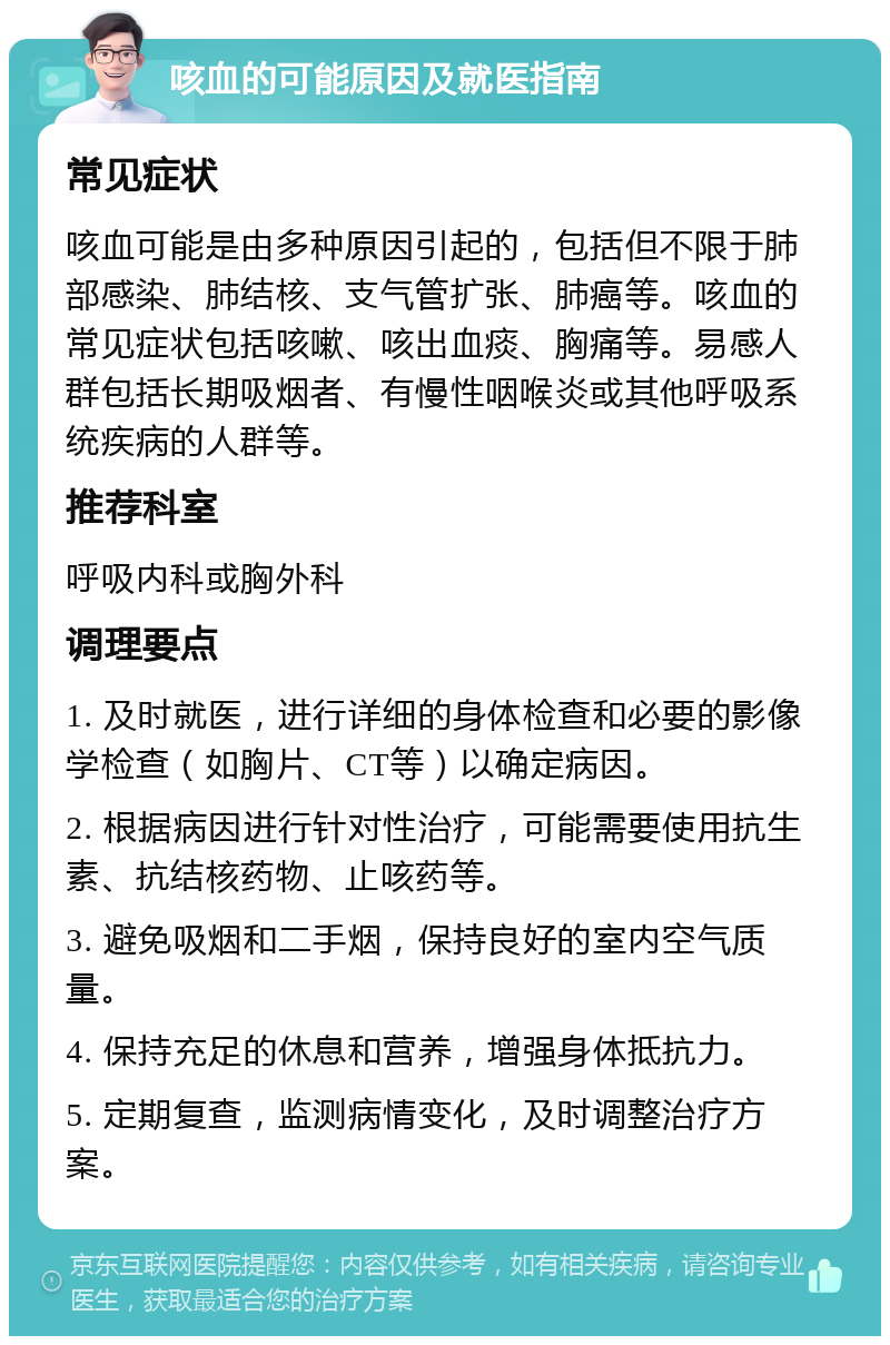 咳血的可能原因及就医指南 常见症状 咳血可能是由多种原因引起的，包括但不限于肺部感染、肺结核、支气管扩张、肺癌等。咳血的常见症状包括咳嗽、咳出血痰、胸痛等。易感人群包括长期吸烟者、有慢性咽喉炎或其他呼吸系统疾病的人群等。 推荐科室 呼吸内科或胸外科 调理要点 1. 及时就医，进行详细的身体检查和必要的影像学检查（如胸片、CT等）以确定病因。 2. 根据病因进行针对性治疗，可能需要使用抗生素、抗结核药物、止咳药等。 3. 避免吸烟和二手烟，保持良好的室内空气质量。 4. 保持充足的休息和营养，增强身体抵抗力。 5. 定期复查，监测病情变化，及时调整治疗方案。