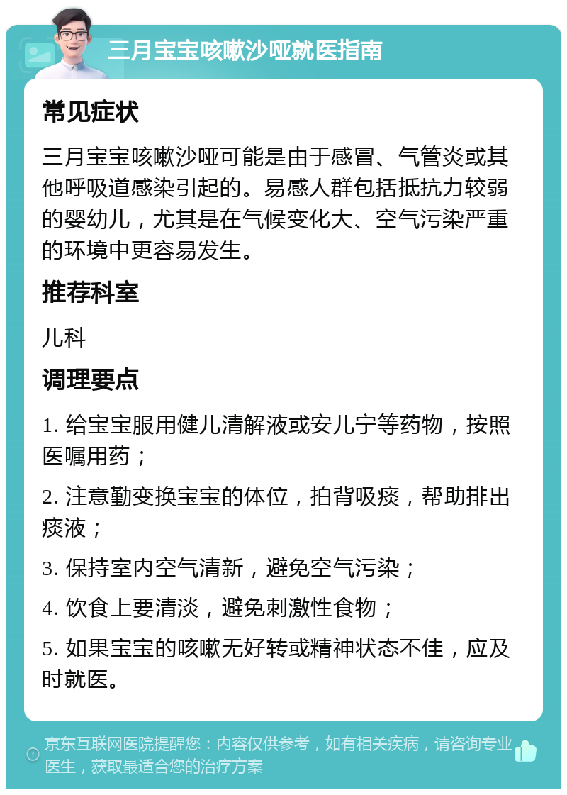 三月宝宝咳嗽沙哑就医指南 常见症状 三月宝宝咳嗽沙哑可能是由于感冒、气管炎或其他呼吸道感染引起的。易感人群包括抵抗力较弱的婴幼儿，尤其是在气候变化大、空气污染严重的环境中更容易发生。 推荐科室 儿科 调理要点 1. 给宝宝服用健儿清解液或安儿宁等药物，按照医嘱用药； 2. 注意勤变换宝宝的体位，拍背吸痰，帮助排出痰液； 3. 保持室内空气清新，避免空气污染； 4. 饮食上要清淡，避免刺激性食物； 5. 如果宝宝的咳嗽无好转或精神状态不佳，应及时就医。