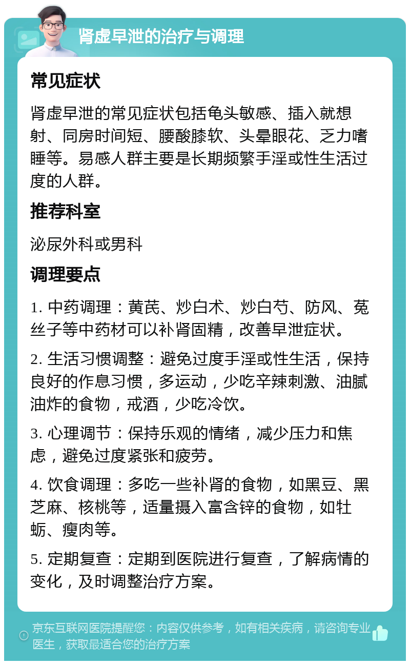 肾虚早泄的治疗与调理 常见症状 肾虚早泄的常见症状包括龟头敏感、插入就想射、同房时间短、腰酸膝软、头晕眼花、乏力嗜睡等。易感人群主要是长期频繁手淫或性生活过度的人群。 推荐科室 泌尿外科或男科 调理要点 1. 中药调理：黄芪、炒白术、炒白芍、防风、菟丝子等中药材可以补肾固精，改善早泄症状。 2. 生活习惯调整：避免过度手淫或性生活，保持良好的作息习惯，多运动，少吃辛辣刺激、油腻油炸的食物，戒酒，少吃冷饮。 3. 心理调节：保持乐观的情绪，减少压力和焦虑，避免过度紧张和疲劳。 4. 饮食调理：多吃一些补肾的食物，如黑豆、黑芝麻、核桃等，适量摄入富含锌的食物，如牡蛎、瘦肉等。 5. 定期复查：定期到医院进行复查，了解病情的变化，及时调整治疗方案。