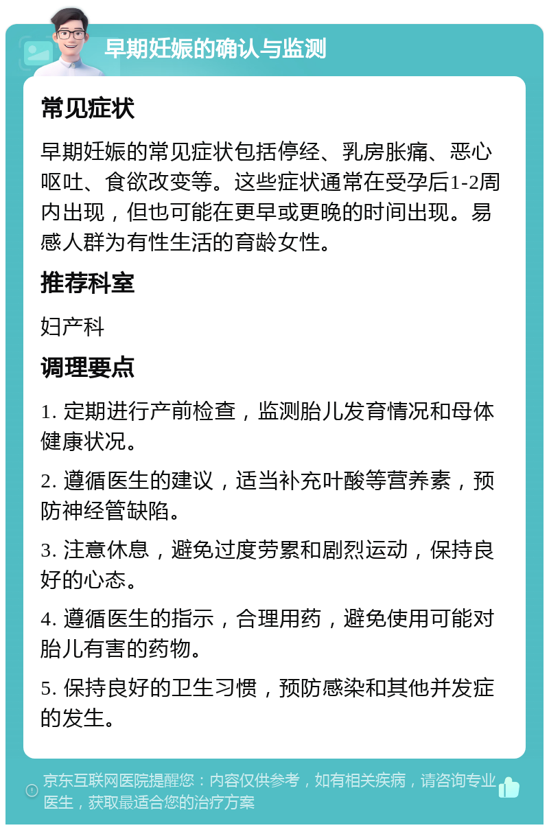 早期妊娠的确认与监测 常见症状 早期妊娠的常见症状包括停经、乳房胀痛、恶心呕吐、食欲改变等。这些症状通常在受孕后1-2周内出现，但也可能在更早或更晚的时间出现。易感人群为有性生活的育龄女性。 推荐科室 妇产科 调理要点 1. 定期进行产前检查，监测胎儿发育情况和母体健康状况。 2. 遵循医生的建议，适当补充叶酸等营养素，预防神经管缺陷。 3. 注意休息，避免过度劳累和剧烈运动，保持良好的心态。 4. 遵循医生的指示，合理用药，避免使用可能对胎儿有害的药物。 5. 保持良好的卫生习惯，预防感染和其他并发症的发生。