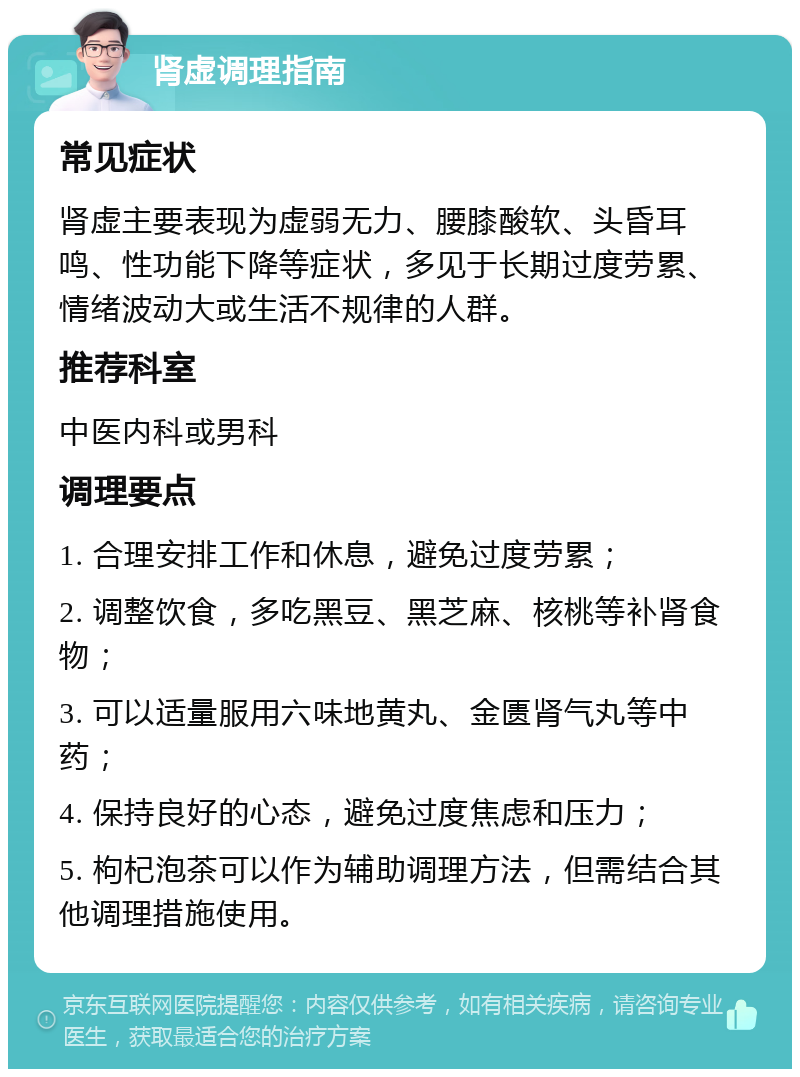 肾虚调理指南 常见症状 肾虚主要表现为虚弱无力、腰膝酸软、头昏耳鸣、性功能下降等症状，多见于长期过度劳累、情绪波动大或生活不规律的人群。 推荐科室 中医内科或男科 调理要点 1. 合理安排工作和休息，避免过度劳累； 2. 调整饮食，多吃黑豆、黑芝麻、核桃等补肾食物； 3. 可以适量服用六味地黄丸、金匮肾气丸等中药； 4. 保持良好的心态，避免过度焦虑和压力； 5. 枸杞泡茶可以作为辅助调理方法，但需结合其他调理措施使用。