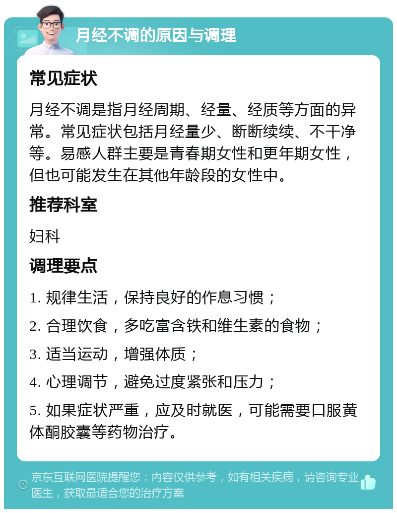 月经不调的原因与调理 常见症状 月经不调是指月经周期、经量、经质等方面的异常。常见症状包括月经量少、断断续续、不干净等。易感人群主要是青春期女性和更年期女性，但也可能发生在其他年龄段的女性中。 推荐科室 妇科 调理要点 1. 规律生活，保持良好的作息习惯； 2. 合理饮食，多吃富含铁和维生素的食物； 3. 适当运动，增强体质； 4. 心理调节，避免过度紧张和压力； 5. 如果症状严重，应及时就医，可能需要口服黄体酮胶囊等药物治疗。