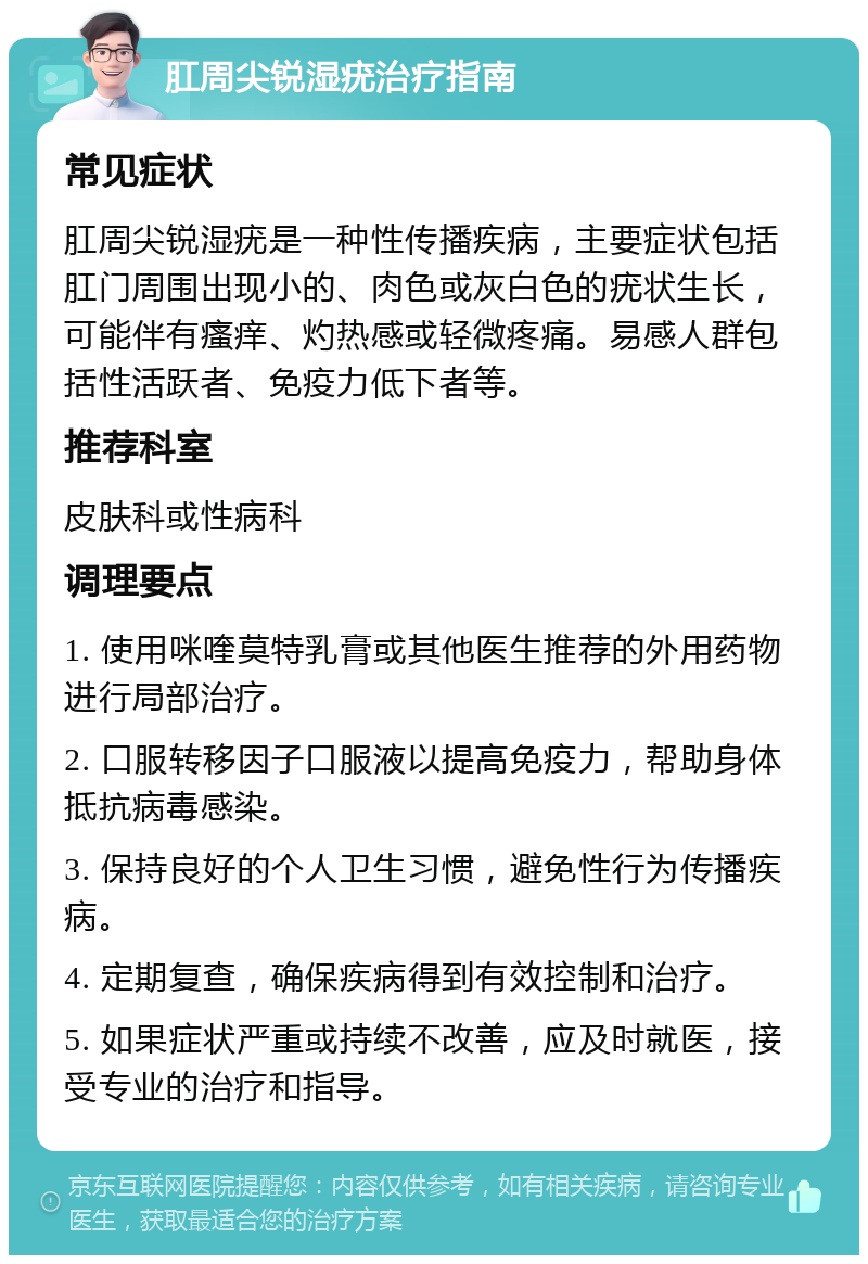 肛周尖锐湿疣治疗指南 常见症状 肛周尖锐湿疣是一种性传播疾病，主要症状包括肛门周围出现小的、肉色或灰白色的疣状生长，可能伴有瘙痒、灼热感或轻微疼痛。易感人群包括性活跃者、免疫力低下者等。 推荐科室 皮肤科或性病科 调理要点 1. 使用咪喹莫特乳膏或其他医生推荐的外用药物进行局部治疗。 2. 口服转移因子口服液以提高免疫力，帮助身体抵抗病毒感染。 3. 保持良好的个人卫生习惯，避免性行为传播疾病。 4. 定期复查，确保疾病得到有效控制和治疗。 5. 如果症状严重或持续不改善，应及时就医，接受专业的治疗和指导。