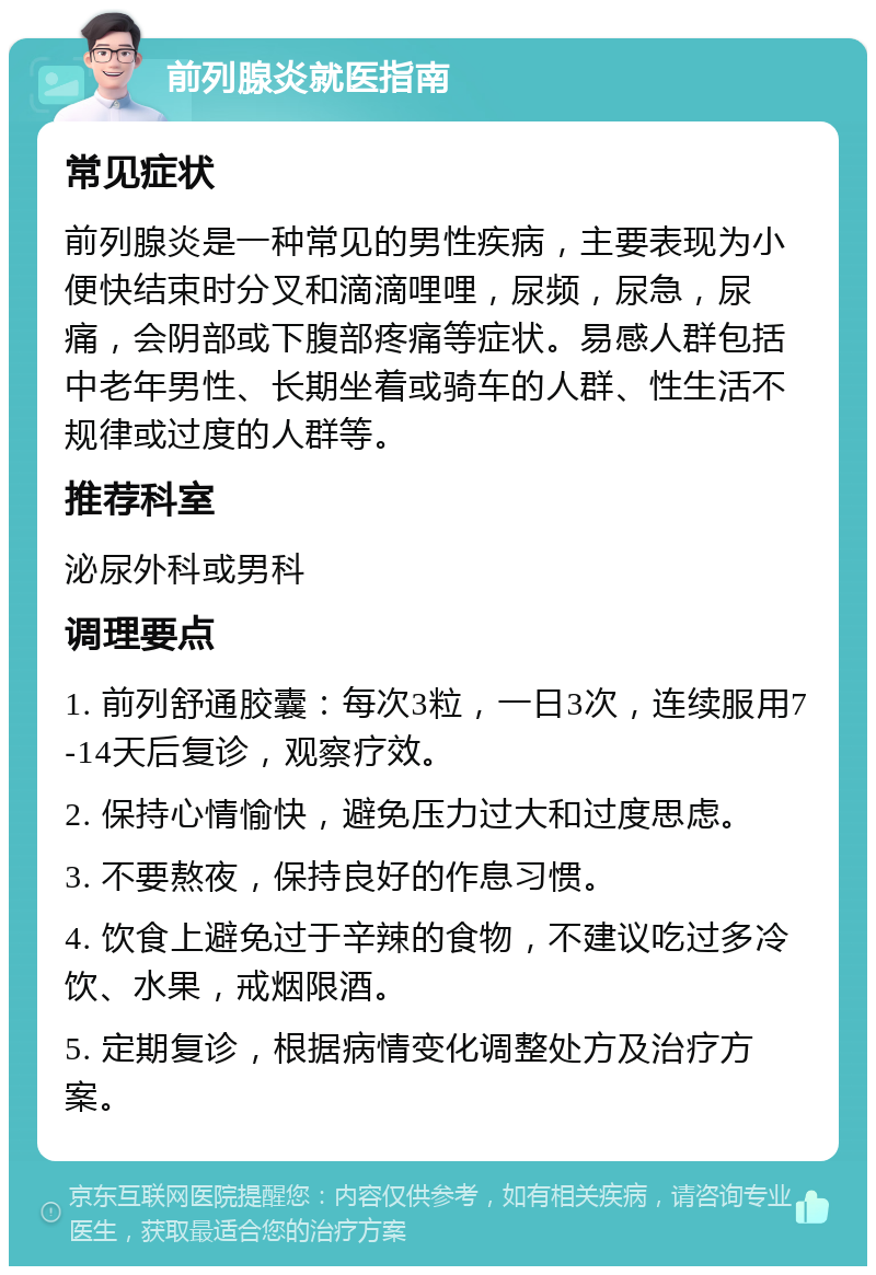 前列腺炎就医指南 常见症状 前列腺炎是一种常见的男性疾病，主要表现为小便快结束时分叉和滴滴哩哩，尿频，尿急，尿痛，会阴部或下腹部疼痛等症状。易感人群包括中老年男性、长期坐着或骑车的人群、性生活不规律或过度的人群等。 推荐科室 泌尿外科或男科 调理要点 1. 前列舒通胶囊：每次3粒，一日3次，连续服用7-14天后复诊，观察疗效。 2. 保持心情愉快，避免压力过大和过度思虑。 3. 不要熬夜，保持良好的作息习惯。 4. 饮食上避免过于辛辣的食物，不建议吃过多冷饮、水果，戒烟限酒。 5. 定期复诊，根据病情变化调整处方及治疗方案。