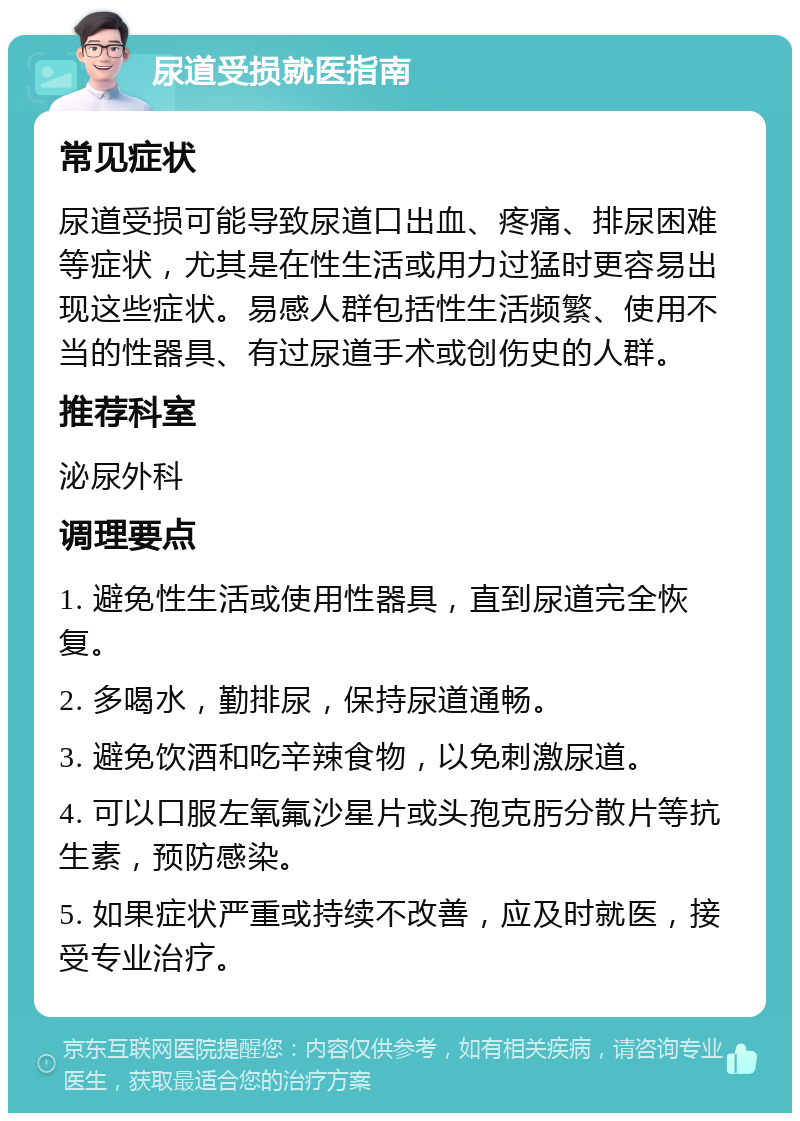 尿道受损就医指南 常见症状 尿道受损可能导致尿道口出血、疼痛、排尿困难等症状，尤其是在性生活或用力过猛时更容易出现这些症状。易感人群包括性生活频繁、使用不当的性器具、有过尿道手术或创伤史的人群。 推荐科室 泌尿外科 调理要点 1. 避免性生活或使用性器具，直到尿道完全恢复。 2. 多喝水，勤排尿，保持尿道通畅。 3. 避免饮酒和吃辛辣食物，以免刺激尿道。 4. 可以口服左氧氟沙星片或头孢克肟分散片等抗生素，预防感染。 5. 如果症状严重或持续不改善，应及时就医，接受专业治疗。