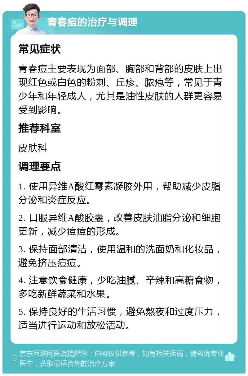 青春痘的治疗与调理 常见症状 青春痘主要表现为面部、胸部和背部的皮肤上出现红色或白色的粉刺、丘疹、脓疱等，常见于青少年和年轻成人，尤其是油性皮肤的人群更容易受到影响。 推荐科室 皮肤科 调理要点 1. 使用异维A酸红霉素凝胶外用，帮助减少皮脂分泌和炎症反应。 2. 口服异维A酸胶囊，改善皮肤油脂分泌和细胞更新，减少痘痘的形成。 3. 保持面部清洁，使用温和的洗面奶和化妆品，避免挤压痘痘。 4. 注意饮食健康，少吃油腻、辛辣和高糖食物，多吃新鲜蔬菜和水果。 5. 保持良好的生活习惯，避免熬夜和过度压力，适当进行运动和放松活动。