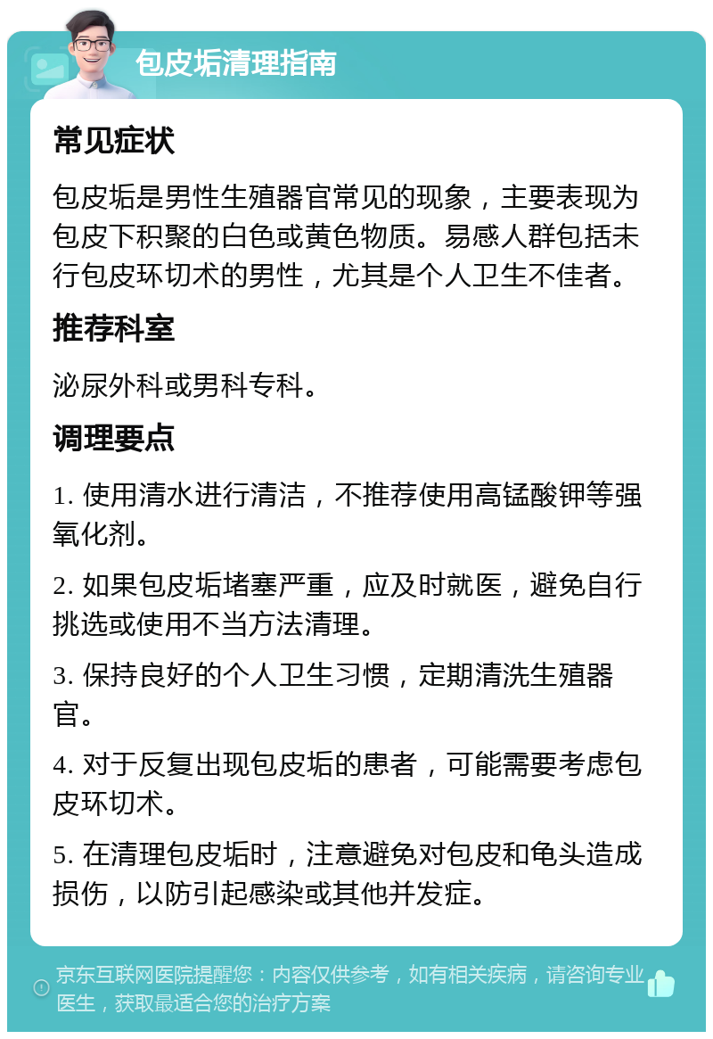 包皮垢清理指南 常见症状 包皮垢是男性生殖器官常见的现象，主要表现为包皮下积聚的白色或黄色物质。易感人群包括未行包皮环切术的男性，尤其是个人卫生不佳者。 推荐科室 泌尿外科或男科专科。 调理要点 1. 使用清水进行清洁，不推荐使用高锰酸钾等强氧化剂。 2. 如果包皮垢堵塞严重，应及时就医，避免自行挑选或使用不当方法清理。 3. 保持良好的个人卫生习惯，定期清洗生殖器官。 4. 对于反复出现包皮垢的患者，可能需要考虑包皮环切术。 5. 在清理包皮垢时，注意避免对包皮和龟头造成损伤，以防引起感染或其他并发症。