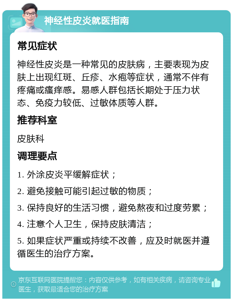 神经性皮炎就医指南 常见症状 神经性皮炎是一种常见的皮肤病，主要表现为皮肤上出现红斑、丘疹、水疱等症状，通常不伴有疼痛或瘙痒感。易感人群包括长期处于压力状态、免疫力较低、过敏体质等人群。 推荐科室 皮肤科 调理要点 1. 外涂皮炎平缓解症状； 2. 避免接触可能引起过敏的物质； 3. 保持良好的生活习惯，避免熬夜和过度劳累； 4. 注意个人卫生，保持皮肤清洁； 5. 如果症状严重或持续不改善，应及时就医并遵循医生的治疗方案。