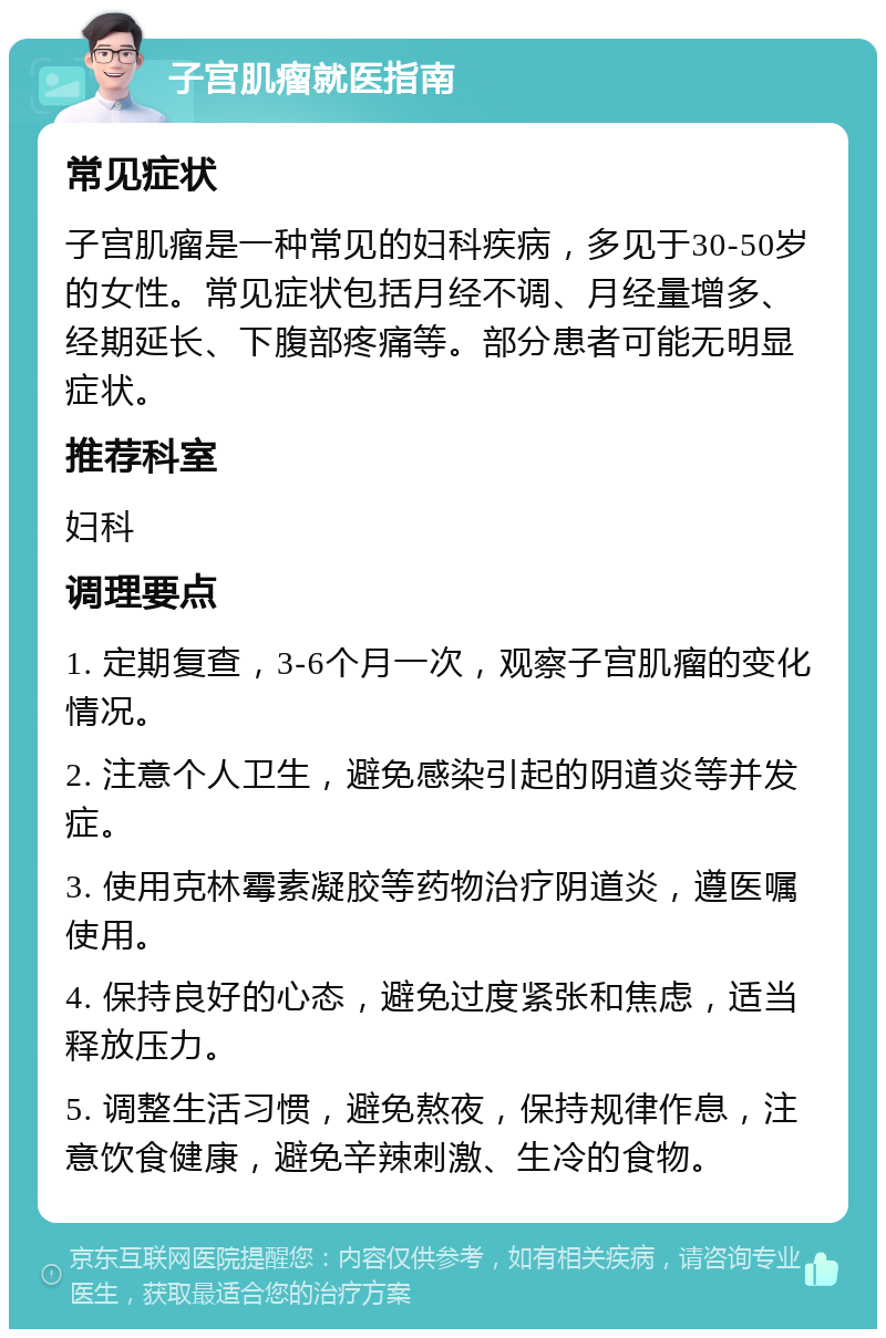 子宫肌瘤就医指南 常见症状 子宫肌瘤是一种常见的妇科疾病，多见于30-50岁的女性。常见症状包括月经不调、月经量增多、经期延长、下腹部疼痛等。部分患者可能无明显症状。 推荐科室 妇科 调理要点 1. 定期复查，3-6个月一次，观察子宫肌瘤的变化情况。 2. 注意个人卫生，避免感染引起的阴道炎等并发症。 3. 使用克林霉素凝胶等药物治疗阴道炎，遵医嘱使用。 4. 保持良好的心态，避免过度紧张和焦虑，适当释放压力。 5. 调整生活习惯，避免熬夜，保持规律作息，注意饮食健康，避免辛辣刺激、生冷的食物。