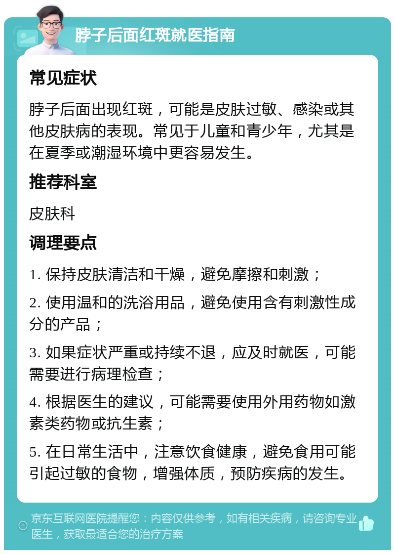 脖子后面红斑就医指南 常见症状 脖子后面出现红斑，可能是皮肤过敏、感染或其他皮肤病的表现。常见于儿童和青少年，尤其是在夏季或潮湿环境中更容易发生。 推荐科室 皮肤科 调理要点 1. 保持皮肤清洁和干燥，避免摩擦和刺激； 2. 使用温和的洗浴用品，避免使用含有刺激性成分的产品； 3. 如果症状严重或持续不退，应及时就医，可能需要进行病理检查； 4. 根据医生的建议，可能需要使用外用药物如激素类药物或抗生素； 5. 在日常生活中，注意饮食健康，避免食用可能引起过敏的食物，增强体质，预防疾病的发生。