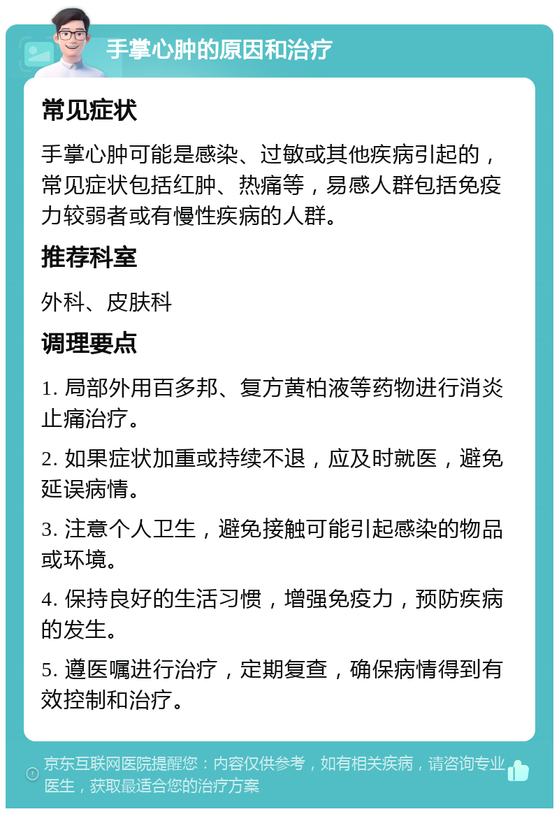 手掌心肿的原因和治疗 常见症状 手掌心肿可能是感染、过敏或其他疾病引起的，常见症状包括红肿、热痛等，易感人群包括免疫力较弱者或有慢性疾病的人群。 推荐科室 外科、皮肤科 调理要点 1. 局部外用百多邦、复方黄柏液等药物进行消炎止痛治疗。 2. 如果症状加重或持续不退，应及时就医，避免延误病情。 3. 注意个人卫生，避免接触可能引起感染的物品或环境。 4. 保持良好的生活习惯，增强免疫力，预防疾病的发生。 5. 遵医嘱进行治疗，定期复查，确保病情得到有效控制和治疗。