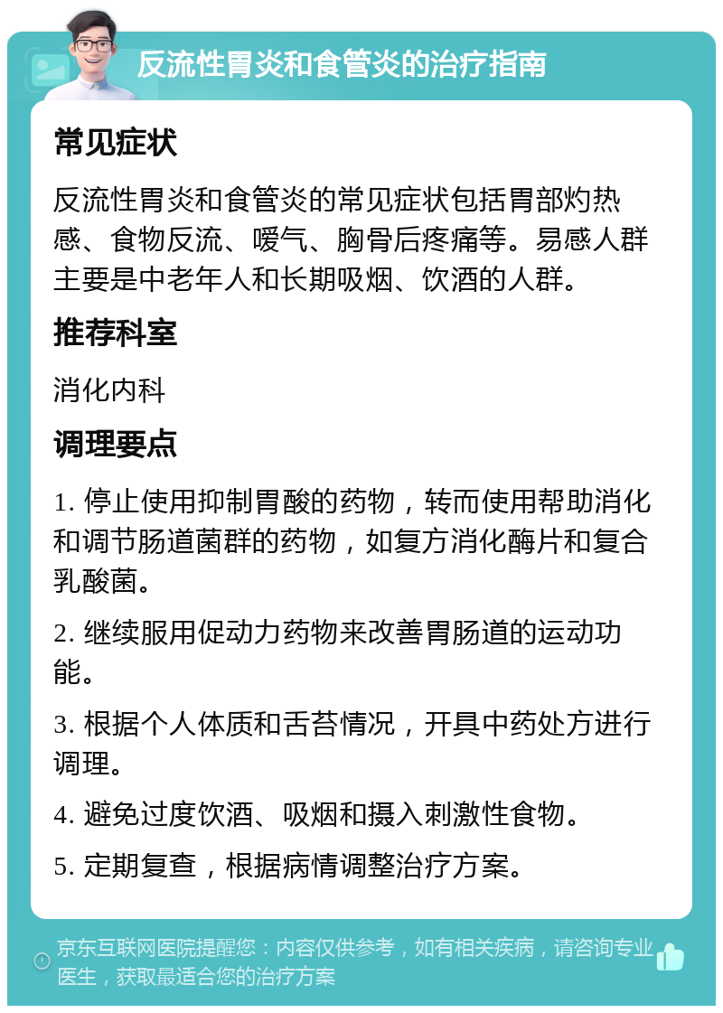 反流性胃炎和食管炎的治疗指南 常见症状 反流性胃炎和食管炎的常见症状包括胃部灼热感、食物反流、嗳气、胸骨后疼痛等。易感人群主要是中老年人和长期吸烟、饮酒的人群。 推荐科室 消化内科 调理要点 1. 停止使用抑制胃酸的药物，转而使用帮助消化和调节肠道菌群的药物，如复方消化酶片和复合乳酸菌。 2. 继续服用促动力药物来改善胃肠道的运动功能。 3. 根据个人体质和舌苔情况，开具中药处方进行调理。 4. 避免过度饮酒、吸烟和摄入刺激性食物。 5. 定期复查，根据病情调整治疗方案。