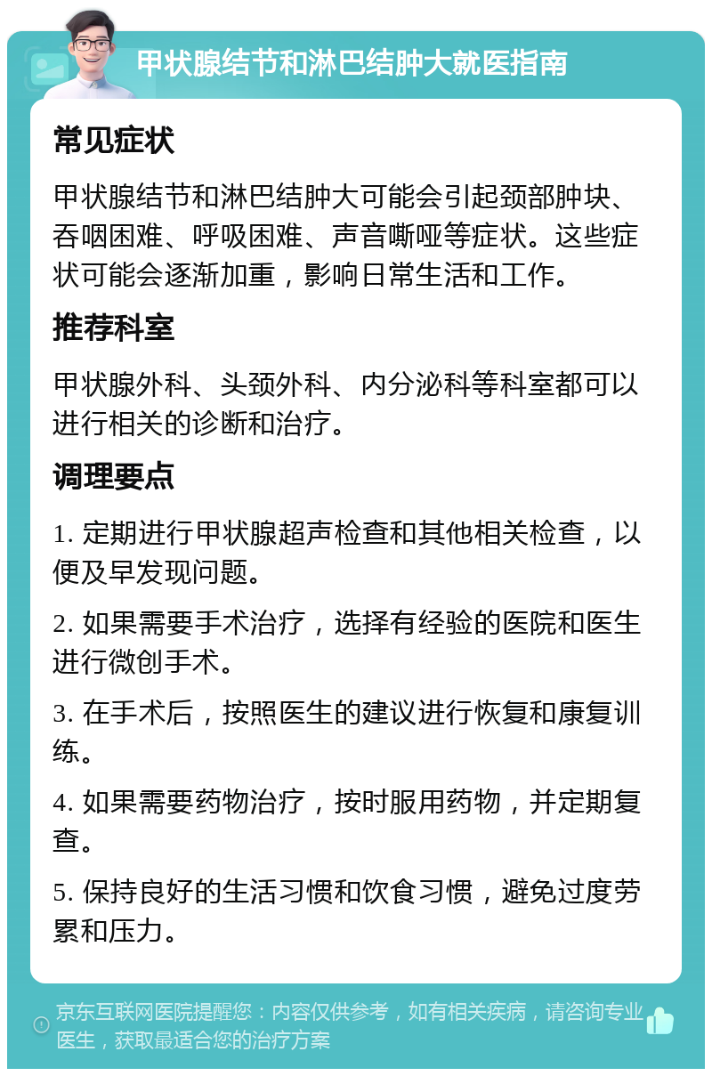 甲状腺结节和淋巴结肿大就医指南 常见症状 甲状腺结节和淋巴结肿大可能会引起颈部肿块、吞咽困难、呼吸困难、声音嘶哑等症状。这些症状可能会逐渐加重，影响日常生活和工作。 推荐科室 甲状腺外科、头颈外科、内分泌科等科室都可以进行相关的诊断和治疗。 调理要点 1. 定期进行甲状腺超声检查和其他相关检查，以便及早发现问题。 2. 如果需要手术治疗，选择有经验的医院和医生进行微创手术。 3. 在手术后，按照医生的建议进行恢复和康复训练。 4. 如果需要药物治疗，按时服用药物，并定期复查。 5. 保持良好的生活习惯和饮食习惯，避免过度劳累和压力。