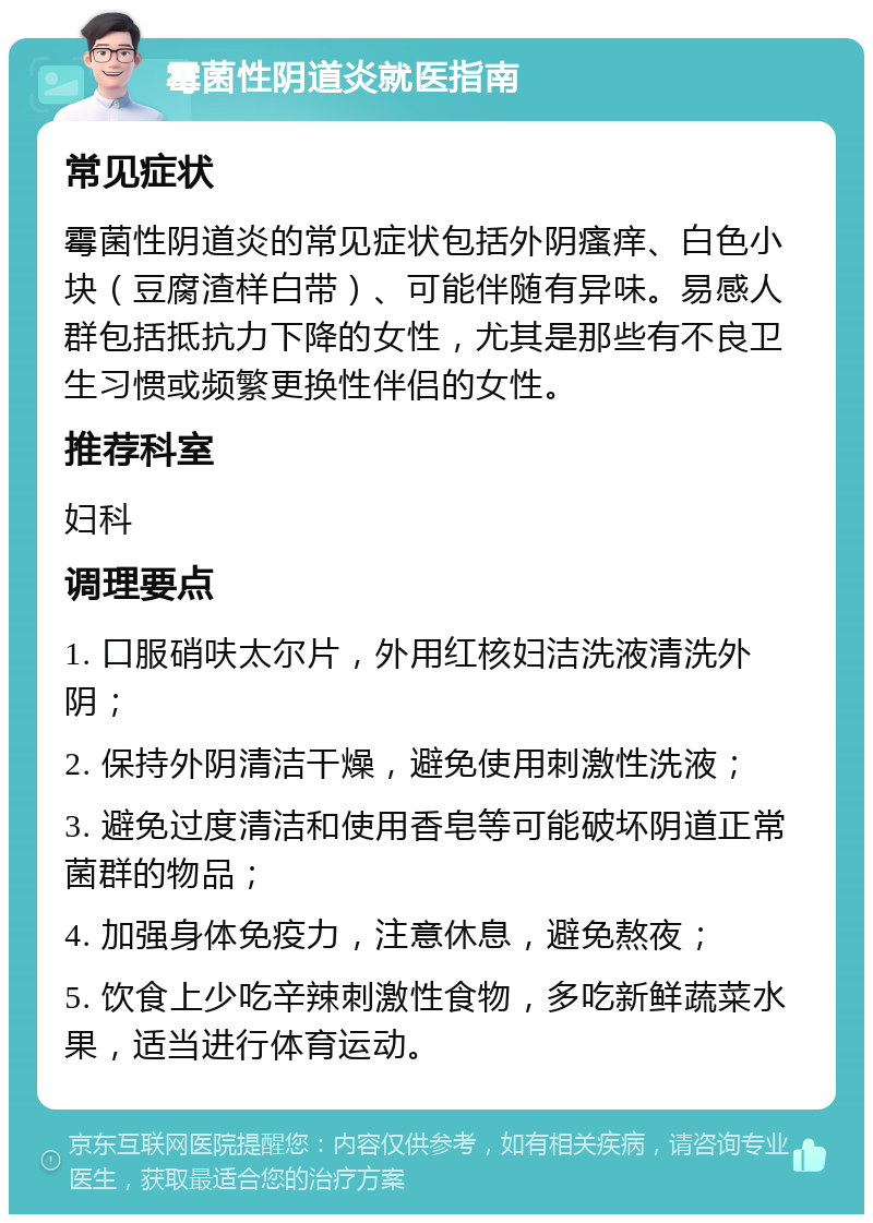 霉菌性阴道炎就医指南 常见症状 霉菌性阴道炎的常见症状包括外阴瘙痒、白色小块（豆腐渣样白带）、可能伴随有异味。易感人群包括抵抗力下降的女性，尤其是那些有不良卫生习惯或频繁更换性伴侣的女性。 推荐科室 妇科 调理要点 1. 口服硝呋太尔片，外用红核妇洁洗液清洗外阴； 2. 保持外阴清洁干燥，避免使用刺激性洗液； 3. 避免过度清洁和使用香皂等可能破坏阴道正常菌群的物品； 4. 加强身体免疫力，注意休息，避免熬夜； 5. 饮食上少吃辛辣刺激性食物，多吃新鲜蔬菜水果，适当进行体育运动。