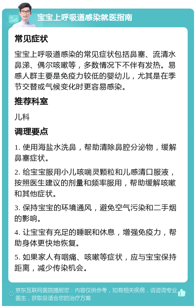 宝宝上呼吸道感染就医指南 常见症状 宝宝上呼吸道感染的常见症状包括鼻塞、流清水鼻涕、偶尔咳嗽等，多数情况下不伴有发热。易感人群主要是免疫力较低的婴幼儿，尤其是在季节交替或气候变化时更容易感染。 推荐科室 儿科 调理要点 1. 使用海盐水洗鼻，帮助清除鼻腔分泌物，缓解鼻塞症状。 2. 给宝宝服用小儿咳喘灵颗粒和儿感清口服液，按照医生建议的剂量和频率服用，帮助缓解咳嗽和其他症状。 3. 保持宝宝的环境通风，避免空气污染和二手烟的影响。 4. 让宝宝有充足的睡眠和休息，增强免疫力，帮助身体更快地恢复。 5. 如果家人有咽痛、咳嗽等症状，应与宝宝保持距离，减少传染机会。