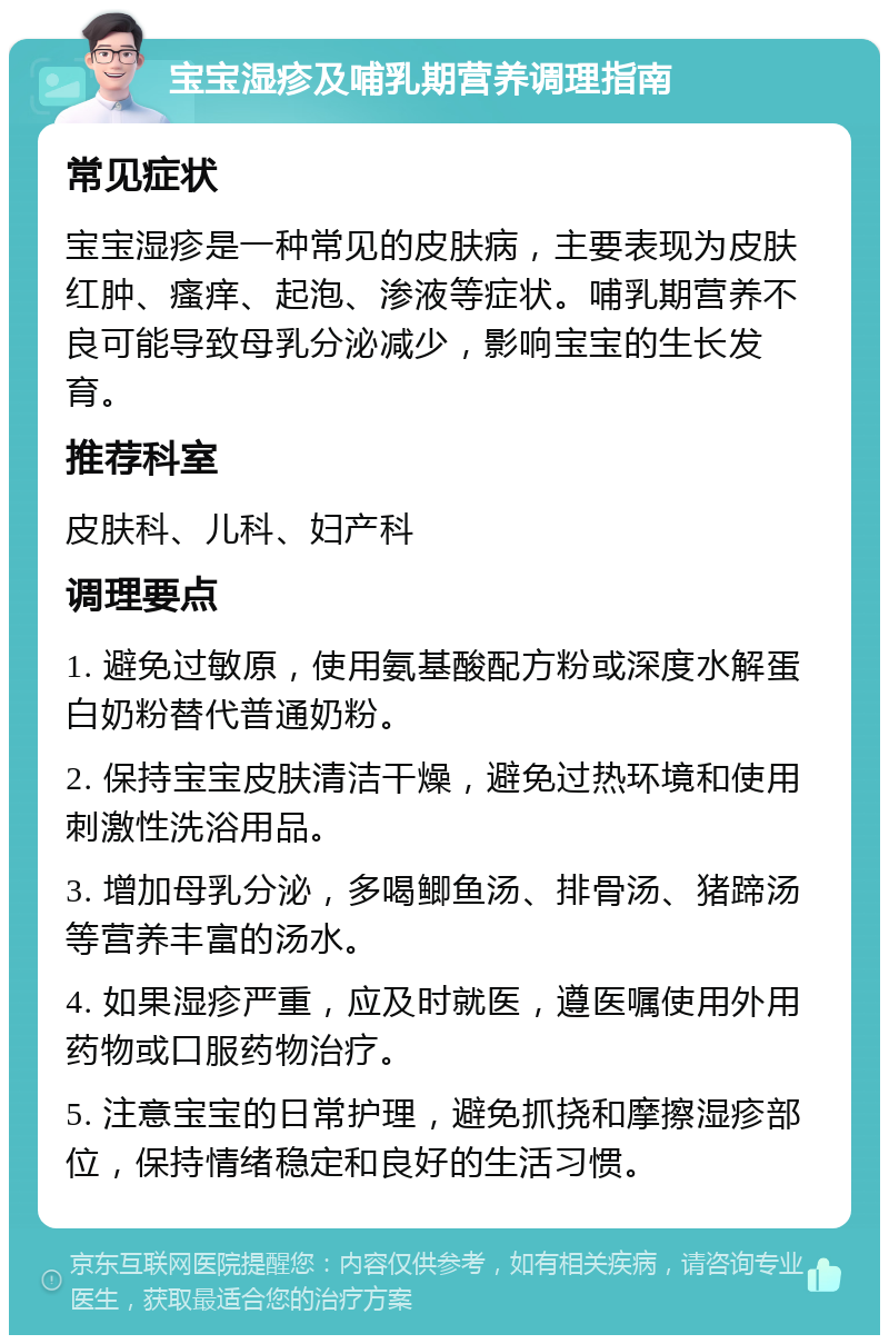 宝宝湿疹及哺乳期营养调理指南 常见症状 宝宝湿疹是一种常见的皮肤病，主要表现为皮肤红肿、瘙痒、起泡、渗液等症状。哺乳期营养不良可能导致母乳分泌减少，影响宝宝的生长发育。 推荐科室 皮肤科、儿科、妇产科 调理要点 1. 避免过敏原，使用氨基酸配方粉或深度水解蛋白奶粉替代普通奶粉。 2. 保持宝宝皮肤清洁干燥，避免过热环境和使用刺激性洗浴用品。 3. 增加母乳分泌，多喝鲫鱼汤、排骨汤、猪蹄汤等营养丰富的汤水。 4. 如果湿疹严重，应及时就医，遵医嘱使用外用药物或口服药物治疗。 5. 注意宝宝的日常护理，避免抓挠和摩擦湿疹部位，保持情绪稳定和良好的生活习惯。