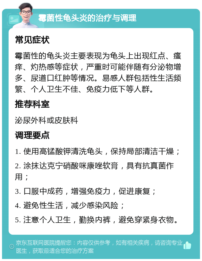 霉菌性龟头炎的治疗与调理 常见症状 霉菌性的龟头炎主要表现为龟头上出现红点、瘙痒、灼热感等症状，严重时可能伴随有分泌物增多、尿道口红肿等情况。易感人群包括性生活频繁、个人卫生不佳、免疫力低下等人群。 推荐科室 泌尿外科或皮肤科 调理要点 1. 使用高锰酸钾清洗龟头，保持局部清洁干燥； 2. 涂抹达克宁硝酸咪康唑软膏，具有抗真菌作用； 3. 口服中成药，增强免疫力，促进康复； 4. 避免性生活，减少感染风险； 5. 注意个人卫生，勤换内裤，避免穿紧身衣物。