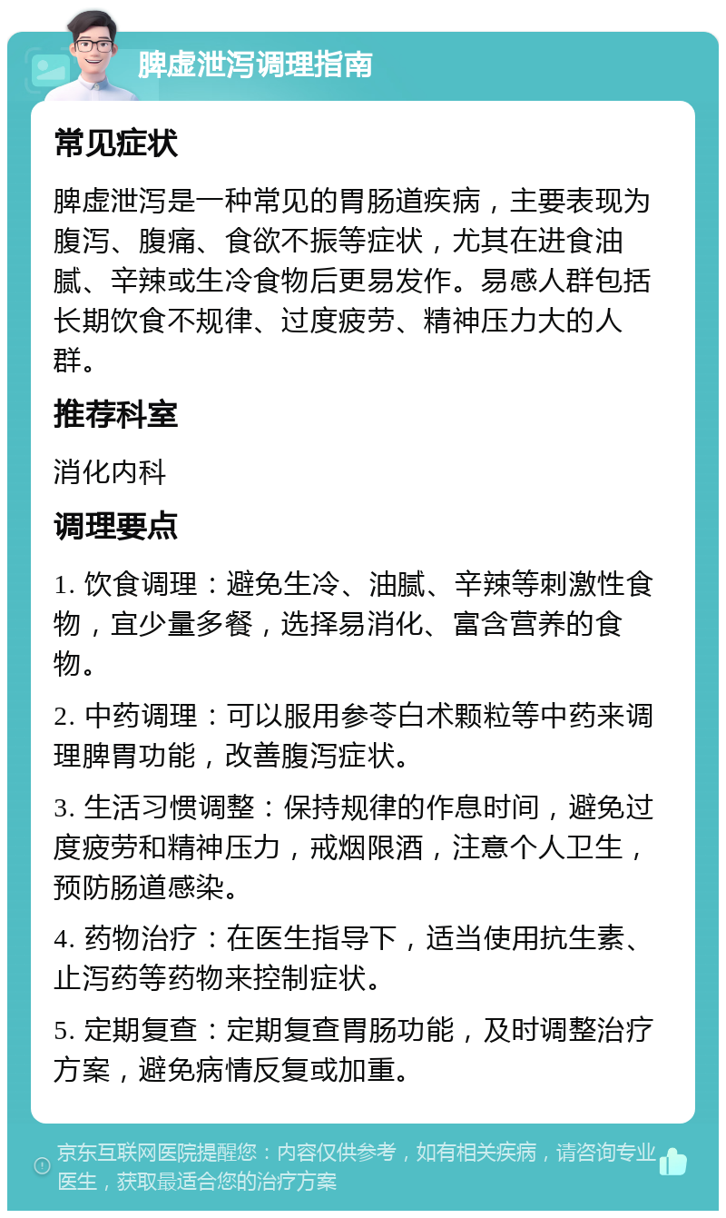 脾虚泄泻调理指南 常见症状 脾虚泄泻是一种常见的胃肠道疾病，主要表现为腹泻、腹痛、食欲不振等症状，尤其在进食油腻、辛辣或生冷食物后更易发作。易感人群包括长期饮食不规律、过度疲劳、精神压力大的人群。 推荐科室 消化内科 调理要点 1. 饮食调理：避免生冷、油腻、辛辣等刺激性食物，宜少量多餐，选择易消化、富含营养的食物。 2. 中药调理：可以服用参苓白术颗粒等中药来调理脾胃功能，改善腹泻症状。 3. 生活习惯调整：保持规律的作息时间，避免过度疲劳和精神压力，戒烟限酒，注意个人卫生，预防肠道感染。 4. 药物治疗：在医生指导下，适当使用抗生素、止泻药等药物来控制症状。 5. 定期复查：定期复查胃肠功能，及时调整治疗方案，避免病情反复或加重。