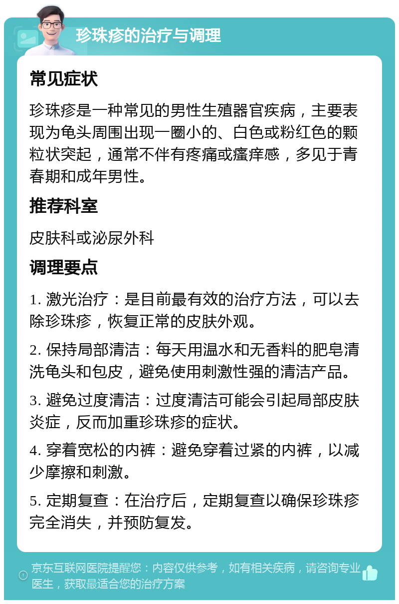 珍珠疹的治疗与调理 常见症状 珍珠疹是一种常见的男性生殖器官疾病，主要表现为龟头周围出现一圈小的、白色或粉红色的颗粒状突起，通常不伴有疼痛或瘙痒感，多见于青春期和成年男性。 推荐科室 皮肤科或泌尿外科 调理要点 1. 激光治疗：是目前最有效的治疗方法，可以去除珍珠疹，恢复正常的皮肤外观。 2. 保持局部清洁：每天用温水和无香料的肥皂清洗龟头和包皮，避免使用刺激性强的清洁产品。 3. 避免过度清洁：过度清洁可能会引起局部皮肤炎症，反而加重珍珠疹的症状。 4. 穿着宽松的内裤：避免穿着过紧的内裤，以减少摩擦和刺激。 5. 定期复查：在治疗后，定期复查以确保珍珠疹完全消失，并预防复发。