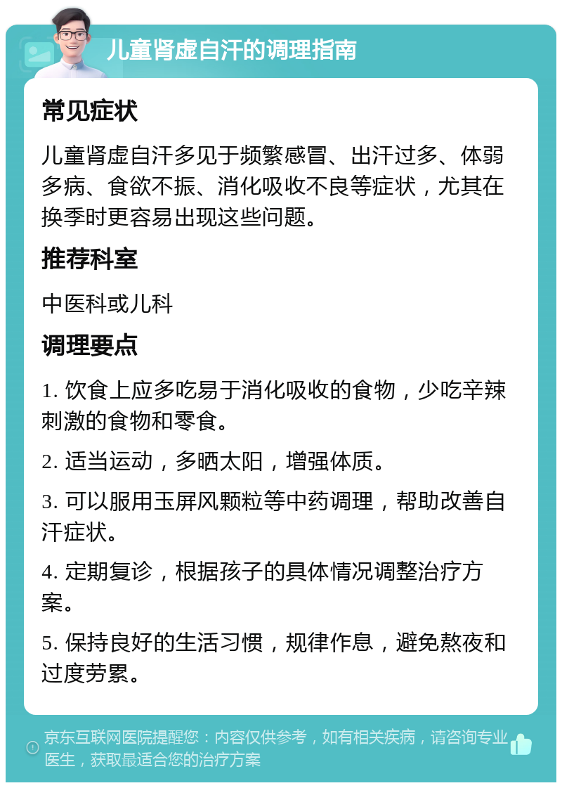 儿童肾虚自汗的调理指南 常见症状 儿童肾虚自汗多见于频繁感冒、出汗过多、体弱多病、食欲不振、消化吸收不良等症状，尤其在换季时更容易出现这些问题。 推荐科室 中医科或儿科 调理要点 1. 饮食上应多吃易于消化吸收的食物，少吃辛辣刺激的食物和零食。 2. 适当运动，多晒太阳，增强体质。 3. 可以服用玉屏风颗粒等中药调理，帮助改善自汗症状。 4. 定期复诊，根据孩子的具体情况调整治疗方案。 5. 保持良好的生活习惯，规律作息，避免熬夜和过度劳累。