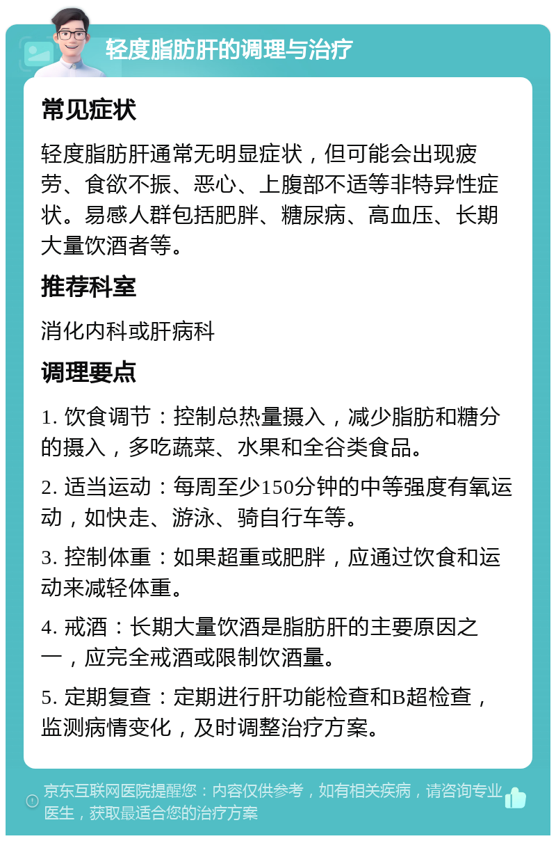 轻度脂肪肝的调理与治疗 常见症状 轻度脂肪肝通常无明显症状，但可能会出现疲劳、食欲不振、恶心、上腹部不适等非特异性症状。易感人群包括肥胖、糖尿病、高血压、长期大量饮酒者等。 推荐科室 消化内科或肝病科 调理要点 1. 饮食调节：控制总热量摄入，减少脂肪和糖分的摄入，多吃蔬菜、水果和全谷类食品。 2. 适当运动：每周至少150分钟的中等强度有氧运动，如快走、游泳、骑自行车等。 3. 控制体重：如果超重或肥胖，应通过饮食和运动来减轻体重。 4. 戒酒：长期大量饮酒是脂肪肝的主要原因之一，应完全戒酒或限制饮酒量。 5. 定期复查：定期进行肝功能检查和B超检查，监测病情变化，及时调整治疗方案。