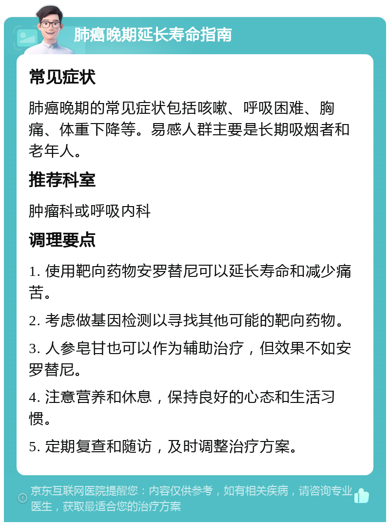 肺癌晚期延长寿命指南 常见症状 肺癌晚期的常见症状包括咳嗽、呼吸困难、胸痛、体重下降等。易感人群主要是长期吸烟者和老年人。 推荐科室 肿瘤科或呼吸内科 调理要点 1. 使用靶向药物安罗替尼可以延长寿命和减少痛苦。 2. 考虑做基因检测以寻找其他可能的靶向药物。 3. 人参皂甘也可以作为辅助治疗，但效果不如安罗替尼。 4. 注意营养和休息，保持良好的心态和生活习惯。 5. 定期复查和随访，及时调整治疗方案。