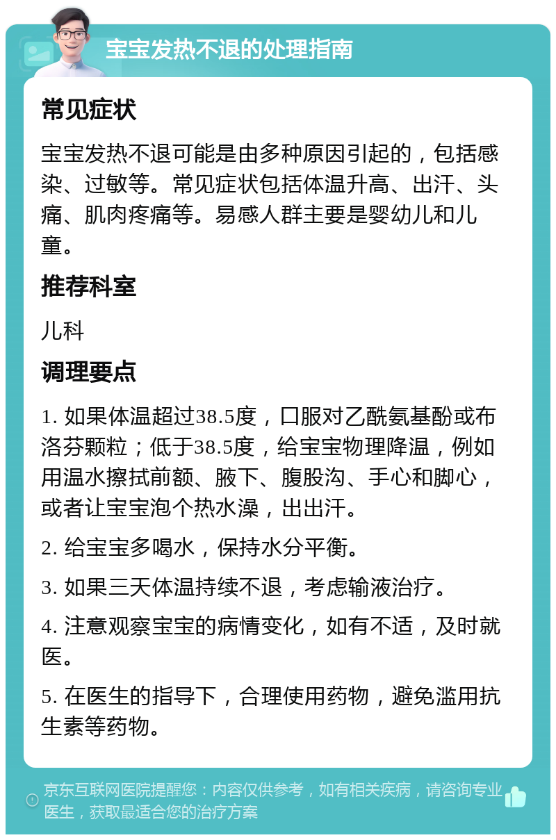 宝宝发热不退的处理指南 常见症状 宝宝发热不退可能是由多种原因引起的，包括感染、过敏等。常见症状包括体温升高、出汗、头痛、肌肉疼痛等。易感人群主要是婴幼儿和儿童。 推荐科室 儿科 调理要点 1. 如果体温超过38.5度，口服对乙酰氨基酚或布洛芬颗粒；低于38.5度，给宝宝物理降温，例如用温水擦拭前额、腋下、腹股沟、手心和脚心，或者让宝宝泡个热水澡，出出汗。 2. 给宝宝多喝水，保持水分平衡。 3. 如果三天体温持续不退，考虑输液治疗。 4. 注意观察宝宝的病情变化，如有不适，及时就医。 5. 在医生的指导下，合理使用药物，避免滥用抗生素等药物。