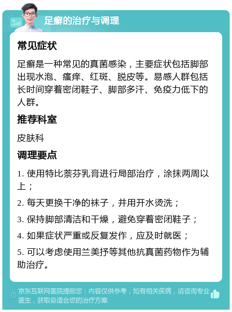 足癣的治疗与调理 常见症状 足癣是一种常见的真菌感染，主要症状包括脚部出现水泡、瘙痒、红斑、脱皮等。易感人群包括长时间穿着密闭鞋子、脚部多汗、免疫力低下的人群。 推荐科室 皮肤科 调理要点 1. 使用特比萘芬乳膏进行局部治疗，涂抹两周以上； 2. 每天更换干净的袜子，并用开水烫洗； 3. 保持脚部清洁和干燥，避免穿着密闭鞋子； 4. 如果症状严重或反复发作，应及时就医； 5. 可以考虑使用兰美抒等其他抗真菌药物作为辅助治疗。