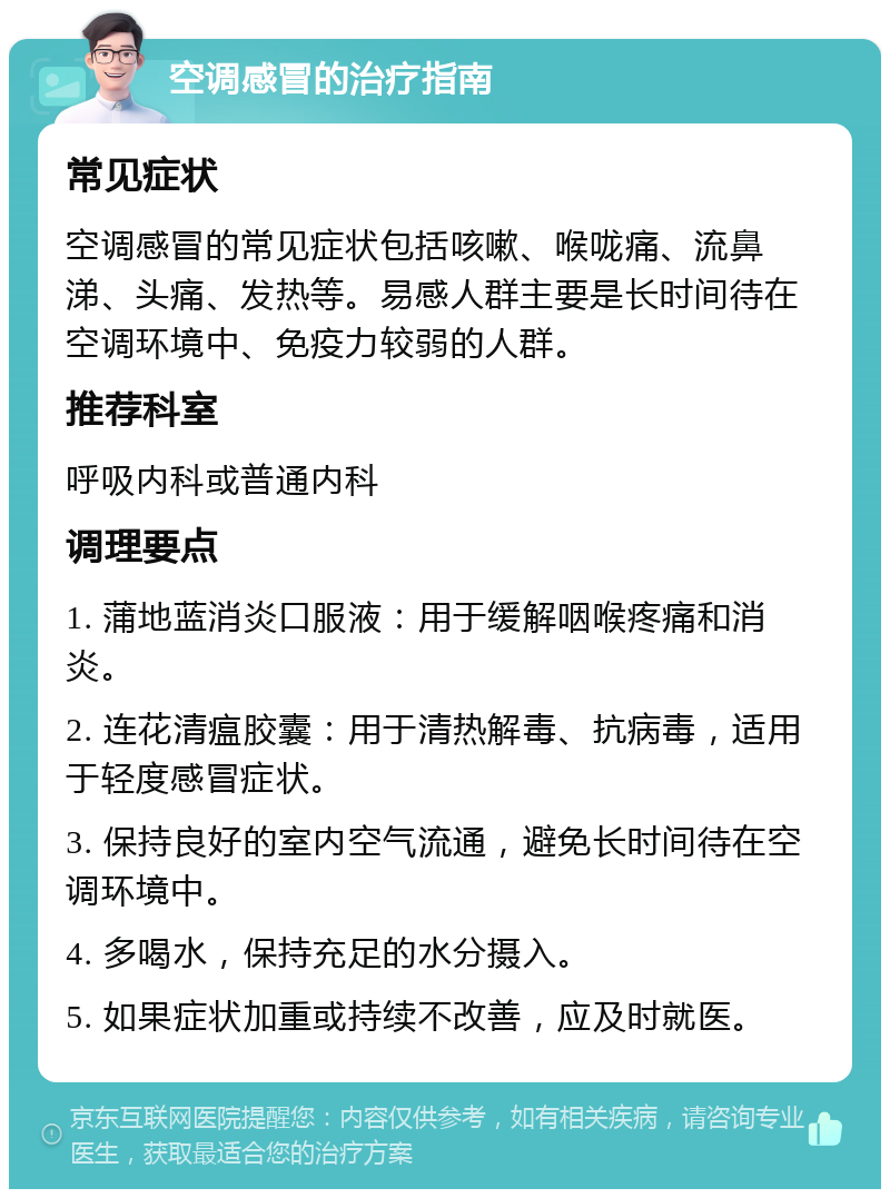 空调感冒的治疗指南 常见症状 空调感冒的常见症状包括咳嗽、喉咙痛、流鼻涕、头痛、发热等。易感人群主要是长时间待在空调环境中、免疫力较弱的人群。 推荐科室 呼吸内科或普通内科 调理要点 1. 蒲地蓝消炎口服液：用于缓解咽喉疼痛和消炎。 2. 连花清瘟胶囊：用于清热解毒、抗病毒，适用于轻度感冒症状。 3. 保持良好的室内空气流通，避免长时间待在空调环境中。 4. 多喝水，保持充足的水分摄入。 5. 如果症状加重或持续不改善，应及时就医。