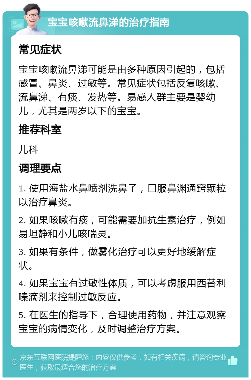 宝宝咳嗽流鼻涕的治疗指南 常见症状 宝宝咳嗽流鼻涕可能是由多种原因引起的，包括感冒、鼻炎、过敏等。常见症状包括反复咳嗽、流鼻涕、有痰、发热等。易感人群主要是婴幼儿，尤其是两岁以下的宝宝。 推荐科室 儿科 调理要点 1. 使用海盐水鼻喷剂洗鼻子，口服鼻渊通窍颗粒以治疗鼻炎。 2. 如果咳嗽有痰，可能需要加抗生素治疗，例如易坦静和小儿咳喘灵。 3. 如果有条件，做雾化治疗可以更好地缓解症状。 4. 如果宝宝有过敏性体质，可以考虑服用西替利嗪滴剂来控制过敏反应。 5. 在医生的指导下，合理使用药物，并注意观察宝宝的病情变化，及时调整治疗方案。