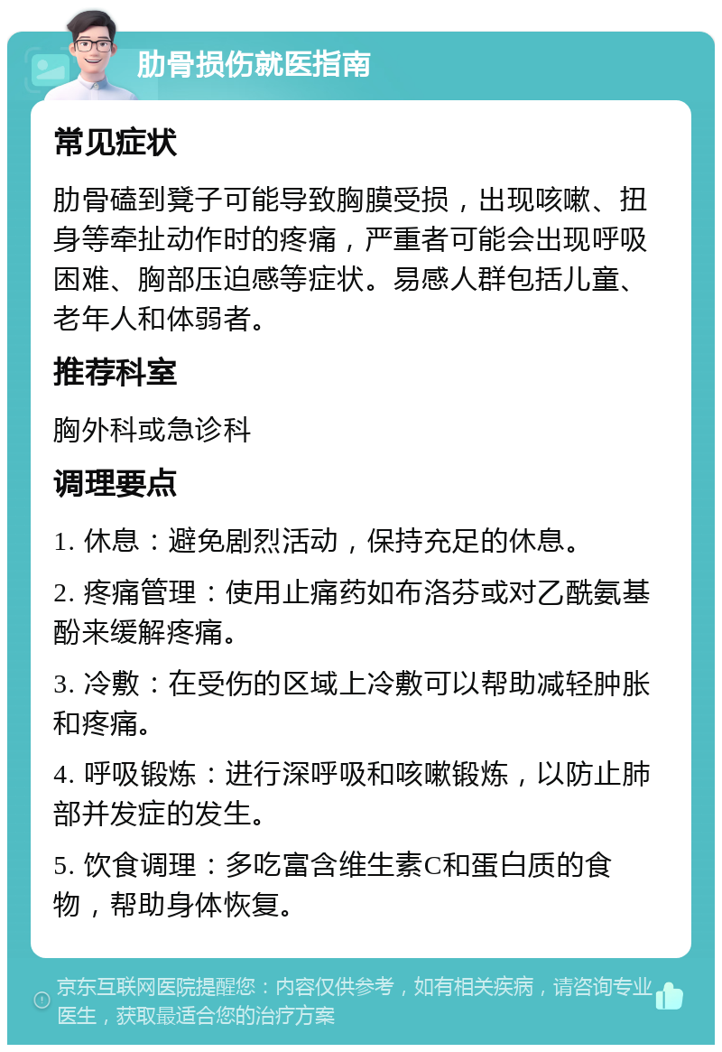 肋骨损伤就医指南 常见症状 肋骨磕到凳子可能导致胸膜受损，出现咳嗽、扭身等牵扯动作时的疼痛，严重者可能会出现呼吸困难、胸部压迫感等症状。易感人群包括儿童、老年人和体弱者。 推荐科室 胸外科或急诊科 调理要点 1. 休息：避免剧烈活动，保持充足的休息。 2. 疼痛管理：使用止痛药如布洛芬或对乙酰氨基酚来缓解疼痛。 3. 冷敷：在受伤的区域上冷敷可以帮助减轻肿胀和疼痛。 4. 呼吸锻炼：进行深呼吸和咳嗽锻炼，以防止肺部并发症的发生。 5. 饮食调理：多吃富含维生素C和蛋白质的食物，帮助身体恢复。