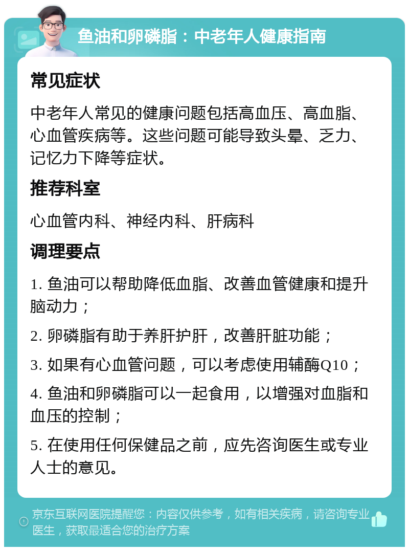 鱼油和卵磷脂：中老年人健康指南 常见症状 中老年人常见的健康问题包括高血压、高血脂、心血管疾病等。这些问题可能导致头晕、乏力、记忆力下降等症状。 推荐科室 心血管内科、神经内科、肝病科 调理要点 1. 鱼油可以帮助降低血脂、改善血管健康和提升脑动力； 2. 卵磷脂有助于养肝护肝，改善肝脏功能； 3. 如果有心血管问题，可以考虑使用辅酶Q10； 4. 鱼油和卵磷脂可以一起食用，以增强对血脂和血压的控制； 5. 在使用任何保健品之前，应先咨询医生或专业人士的意见。