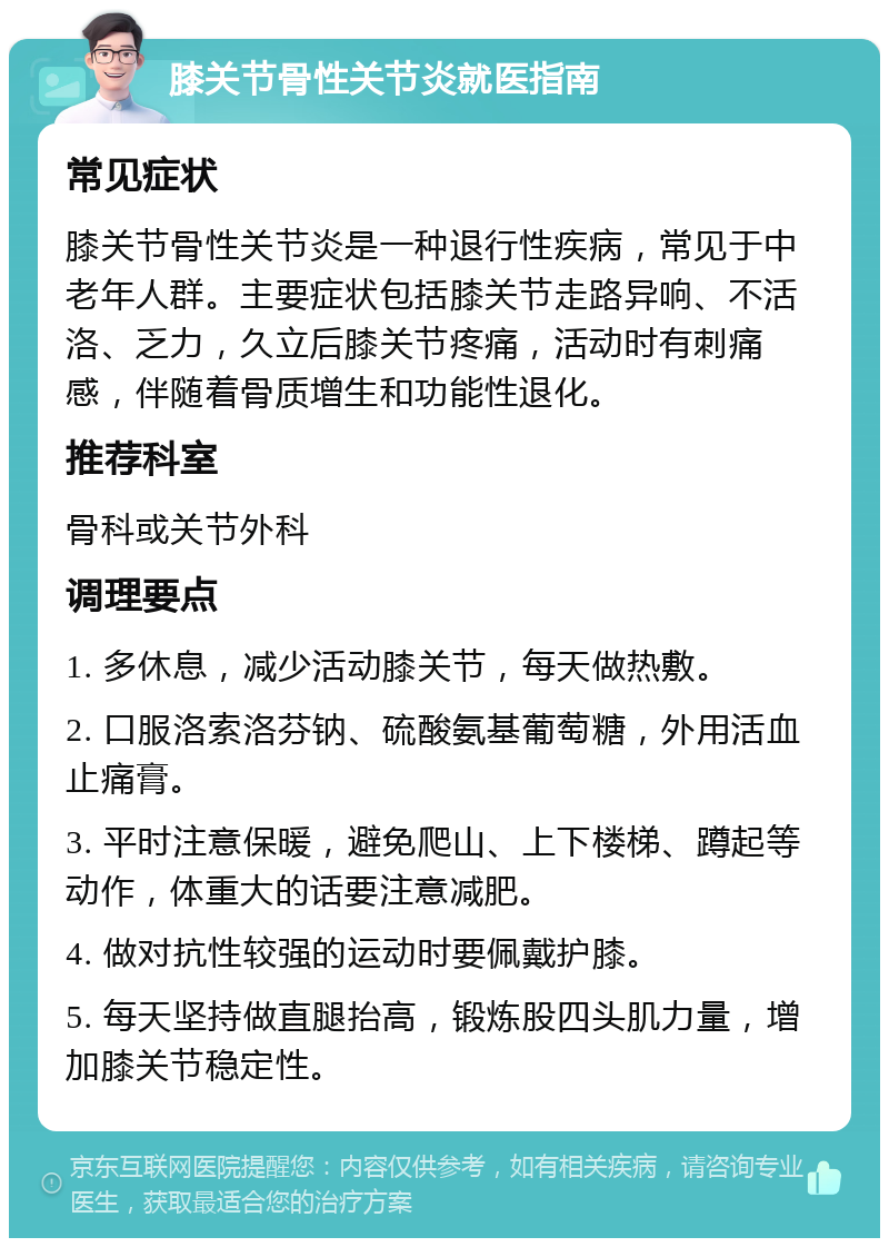 膝关节骨性关节炎就医指南 常见症状 膝关节骨性关节炎是一种退行性疾病，常见于中老年人群。主要症状包括膝关节走路异响、不活洛、乏力，久立后膝关节疼痛，活动时有刺痛感，伴随着骨质增生和功能性退化。 推荐科室 骨科或关节外科 调理要点 1. 多休息，减少活动膝关节，每天做热敷。 2. 口服洛索洛芬钠、硫酸氨基葡萄糖，外用活血止痛膏。 3. 平时注意保暖，避免爬山、上下楼梯、蹲起等动作，体重大的话要注意减肥。 4. 做对抗性较强的运动时要佩戴护膝。 5. 每天坚持做直腿抬高，锻炼股四头肌力量，增加膝关节稳定性。