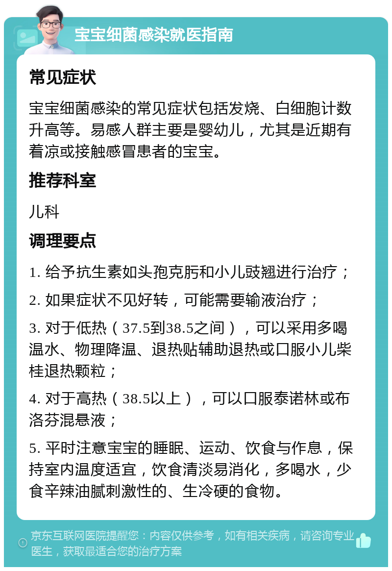 宝宝细菌感染就医指南 常见症状 宝宝细菌感染的常见症状包括发烧、白细胞计数升高等。易感人群主要是婴幼儿，尤其是近期有着凉或接触感冒患者的宝宝。 推荐科室 儿科 调理要点 1. 给予抗生素如头孢克肟和小儿豉翘进行治疗； 2. 如果症状不见好转，可能需要输液治疗； 3. 对于低热（37.5到38.5之间），可以采用多喝温水、物理降温、退热贴辅助退热或口服小儿柴桂退热颗粒； 4. 对于高热（38.5以上），可以口服泰诺林或布洛芬混悬液； 5. 平时注意宝宝的睡眠、运动、饮食与作息，保持室内温度适宜，饮食清淡易消化，多喝水，少食辛辣油腻刺激性的、生冷硬的食物。